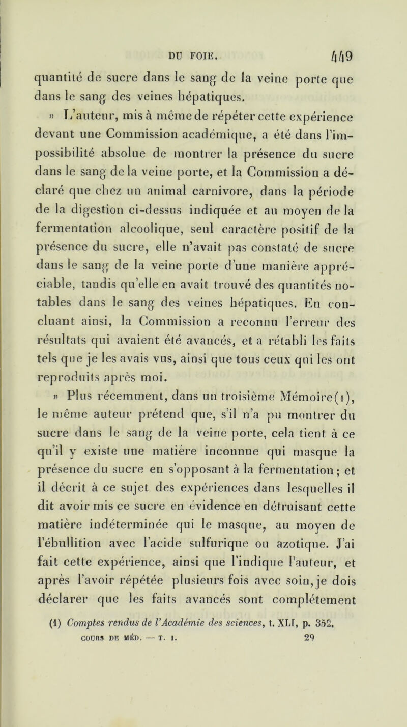 quantilé de sucre dans le sang de la veine porte que dans le sang des veines hépatiques. » L’auteur, mis à même de répéter cette expérience devant une Commission académique, a été dans l'im- possibilité absolue de montrer la présence du sucre dans le sang de la veine porte, et la Commission a dé- claré que chez un animal carnivore, dans la période de la digestion ci-dessus indiquée et an moyen de la fermentation alcoolique, seul caractère positif de la présence du sucre, elle n’avait pas constaté de sucre dans le sang de la veine porte d’une manière appré- ciable, tandis quelle en avait trouvé des quantités no- tables dans le sang des veines hépatiques. En con- cluant ainsi, la Commission a reconnu l’erreur des résultats qui avaient été avancés, et a rétabli les faits tels que je les avais vus, ainsi que tous ceux qui les ont reproduits après moi. » Plus récemment, dans un troisième Mémoire(i), le même auteur prétend que, s’il n’a pu montrer du sucre dans le sang de la veine porte, cela tient à ce qu’il y existe une matière inconnue qui masque la présence du sucre en s’opposant à la fermentation; et il décrit à ce sujet des expériences dans lesquelles il dit avoir mis ce sucre en évidence en détruisant cette matière indéterminée qui le masque, au moyen de l’ébullition avec l’acide sulfurique ou azotique. J’ai fait cette expérience, ainsi que l’indique l’auteur, et après l’avoir répétée plusieurs fois avec soin, je dois déclarer que les faits avancés sont complètement (1) Comptes rendus de l’Académie des sciences, t. XLT, p. 3ô2. COURS DE MED.— T. I. 29