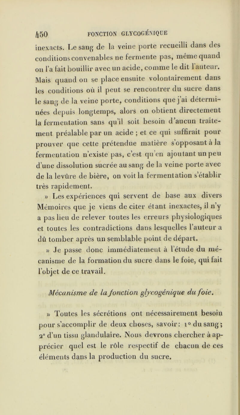 inexacts. Le sang de la veine porte recueilli dans des conditions convenables ne fermente pas, même quand on l’a lait bouillir avec un acide, comme le dit 1 auteur. Mais quand on se place ensuite volontairement dans les conditions où il peut se rencontrer du sucre dans le sang de la veine porte, conditions que j’ai détermi- nées depuis longtemps, alors on obtient directement la fermentation sans qu’il soit besoin d’aucun traite- ment préalable par un acide ; et ce qui suffirait pour prouver que cette prétendue matière s’opposant à la fermentation n’existe pas, c’est qu’en ajoutant un peu d’une dissolution sucrée au sang de la veine porte avec de la levûre de bière, on voit la fermentation s’établir très rapidement. » Les expériences qui servent de base aux divers Mémoires que je viens de citer étant inexactes, il n’y a pas lieu de relever toutes les erreurs physiologiques et toutes les contradictions dans lesquelles l’auteur a dû tomber après un semblable point de départ. » Je passe donc immédiatement à l’étude du mé- canisme de la formation du sucre dans le foie, qui fait l’objet de ce travail. Mécanisme de la Jonction glycogénique du foie. » Toutes les sécrétions ont nécessairement besoin pour s’accomplir de deux choses, savoir: i° du sang; 2° d’un tissu glandulaire. Nous devrons chercher à ap- précier quel est le rôle respectif de chacun de ces éléments dans la production du sucre.