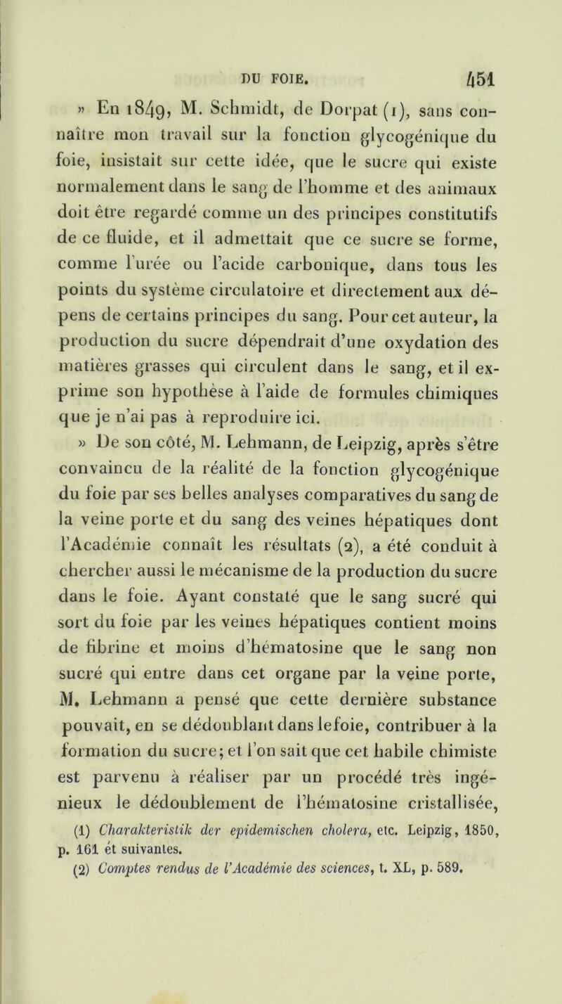 » En i84g, M. Schmidt, de Dorpat (1), sans con- naître mon travail sur la fonction glycogénique du foie, insistait sur cette idée, que le sucre qui existe normalement dans le sang de l'homme et des animaux doit être regardé comme un des principes constitutifs de ce fluide, et il admettait que ce sucre se forme, comme 1 urée ou l’acide carbonique, dans tous les points du système circulatoire et directement aux dé- pens de certains principes du sang. Pour cet auteur, la production du sucre dépendrait d’une oxydation des matières grasses qui circulent dans le sang, et il ex- prime son hypothèse à l aide de formules chimiques que je n’ai pas à reproduire ici. » De son côté, M. Lehmann, de Leipzig, après s’être convaincu de la réalité de la fonction glycogénique du foie par ses belles analyses comparatives du sang de la veine porte et du sang des veines hépatiques dont l’Académie connaît les résultats (2), a été conduit à chercher aussi le mécanisme de la production du sucre dans le foie. Ayant constaté que le sang sucré qui sort du foie par les veines hépatiques contient moins de fibrine et moins d’hematosine que le sang non sucré qui entre dans cet organe par la veine porte, M. Lehmann a pensé que cette dernière substance pouvait, en se dédoublant dans lefoie, contribuer à la formation du sucre; et l’on sait que cet habile chimiste est parvenu à réaliser par un procédé très ingé- nieux le dédoublement de i’hémalosine cristallisée, (1) Charakteristik der epidemischen choiera, ete. Leipzig, 1850, p. 161 ét suivantes. (2) Comptes rendus de l’Académie des sciences, t. XL, p. 589.