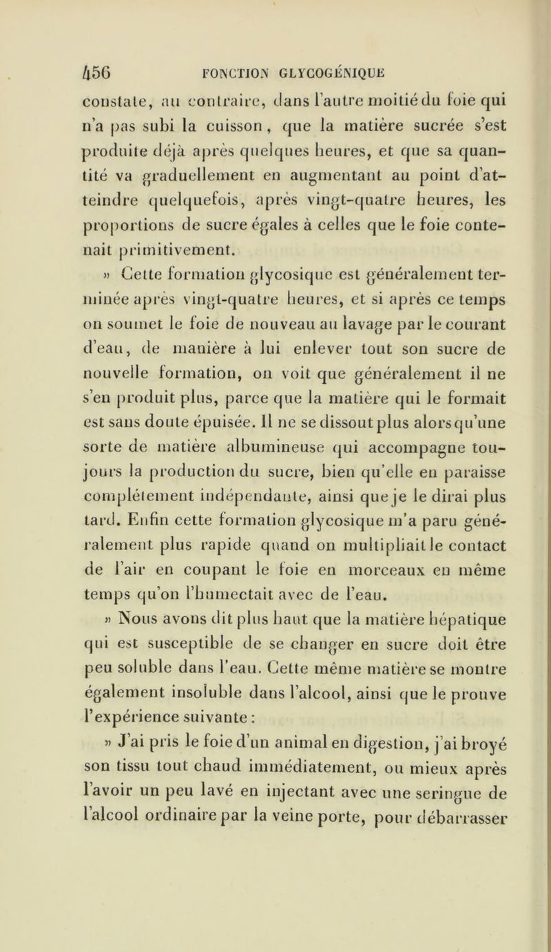 constate, au contraire, dans l’autre moitié (lu foie qui n’a pas subi la cuisson , que la matière sucrée s’est produite déjà après quelques heures, et que sa quan- tité va graduellement en augmentant au point d’at- teindre quelquefois, après vingt-quatre heures, les proportions de sucre égales à celles que le foie conte- nait primitivement. » Cette formation glycosique est généralement ter- minée après vingt-quatre heures, et si après ce temps on soumet le foie de nouveau au lavage par le courant d’eau, de manière à lui enlever tout son sucre de nouvelle formation, on voit que généralement il ne s’eu produit plus, parce que la matière qui le formait est sans doute épuisée. Il ne se dissout plus alorsqu’une sorte de matière albumineuse qui accompagne tou- jours la production du sucre, bien qu’elle en paraisse complètement indépendante, ainsi que je le dirai plus tard. Enfin cette formation glycosique m’a paru géné- ralement plus rapide quand on multipliait le contact de l’air en coupant le foie en morceaux en même temps qu’on l’bumectait avec de l’eau. » Nous avons dit plus haut que la matière hépatique qui est susceptible de se changer en sucre doit être peu soluble dans l’eau. Cette même matière se montre également insoluble dans l’alcool, ainsi que le prouve l’expérience suivante : » J’ai pris le foie d’un animal en digestion, j’ai broyé son tissu tout chaud immédiatement, ou mieux après lavoir un peu lavé en injectant avec une seringue de l’alcool ordinaire par la veine porte, pour débarrasser