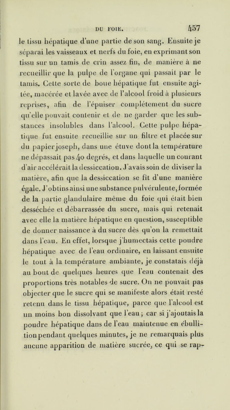 le tissu hépatique d’une partie de son sang. Ensuite je séparai les vaisseaux et nerfs du foie, en exprimant son tissu sur un tamis de crin assez fin, de manière à ne recueillir que la pulpe de l’organe qui passait par le tamis. Cette sorte de boue hépatique fut ensuite agi- tée, macérée et lavée avec de l’alcool froid à plusieurs reprises, afin de l’épuiser complètement du sucre qu elle pouvait contenir et de ne garder que les sub- stances insolubles dans l’alcool. Cette pulpe hépa- tique fut ensuite recueillie sur un filtre et placée sur du papier joseph, dans une étuve dontla température ne dépassait pas [\o degrés, et dans laquelle un courant d’air accélérait la dessiccation. J’avais soin de diviser la matière, afin que la dessiccation se fît d’une manière égale. J’obtins ainsi une substance pulvérulente, formée de la partie glandulaire même du foie qui était bien desséchée et débarrassée du sucre, mais qui retenait avec elle la matière hépatique en question, susceptible de donner naissance à du sucre dès qu’on la remettait dans l’eau. En effet, lorsque j’humectais cette poudre hépatique avec de l’eau ordinaire, en iaissant ensuite le tout à la température ambiante, je constatais déjà au bout de quelques heures que l’eau contenait des proportions très notables de sucre. On ne pouvait pas objecter que le sucre qui se manifeste alors était resté retenu dans le tissu hépatique, parce que l’alcool est un moins bon dissolvant que l’eau; car si j’ajoutais la poudre hépatique dans de l’eau maintenue en ébulli- tion pendant quelques minutes, je ne remarquais plus aucune apparition de matière sucrée, ce qui se rap-