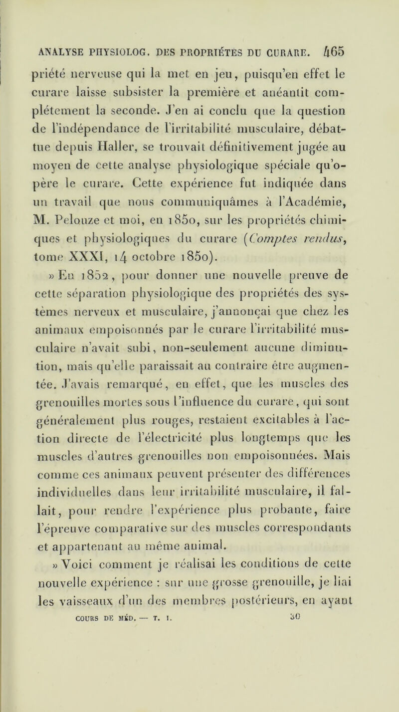 priété nerveuse qui la met en jeu, puisqu’en effet le curare laisse subsister la première et anéantit com- plètement la seconde. J’en ai conclu que la question de l’indépendance de l’irritabilité musculaire, débat- tue depuis Haller, se trouvait définitivement jugée au moyen de cette analyse physiologique spéciale qu’o- père le curare. Cette expérience fut indiquée dans un travail que nous communiquâmes à l’Académie, M. Pelouze et moi, en i85o, sur les propriétés chimi- ques et physiologiques du curare (Comptes rendus, tome XXXI, 14 octobre i85o). » En i852, pour donner une nouvelle preuve de cette séparation physiologique des propriétés des sys- tèmes nerveux et musculaire, j’annonçai que chez les animaux empoisonnés par le curare l’irritabilité mus- culaire n’avait subi, non-seulement, aucune diminu- tion, mais qu’elle paraissait au contraire être augmen- tée. J’avais remarqué, en etfet, que les muscles des grenouilles mortes sous l’influence du curare, qui sont généralement plus rouges, restaient excitables à l’ac- tion directe de l’électricité plus longtemps que les muscles d’autres grenouilles non empoisonnées. Mais comme ces animaux peuvent présenter des différences individuelles dans leur irritabilité musculaire, il fal- lait, pour rendre l’expérience plus probante, faire l’épreuve comparative sur des muscles correspondants et appartenant au même animal. » Voici comment je réalisai les conditions de cette nouvelle expérience : sur une grosse grenouille, je liai les vaisseaux d’un des membres postérieurs, en ayant COURS DE MliD, — T. 1. *>0