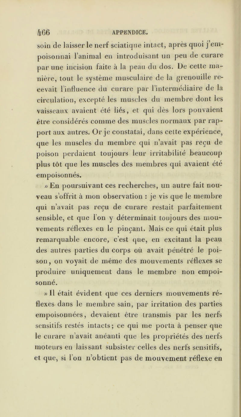 soin de laisser le nerf sciatique intact, après quoi j’em- poisonnai l’aninial en introduisant un peu de curare par une incision faite à la peau du dos. De cette ma- nière, tout le système musculaire de la grenouille re- cevait l’influence du curare par l’intermédiaire de la circulation, excepté les muscles du membre dont les vaisseaux avaient été liés, et qui dès lors pouvaient être considérés comme des muscles normaux par rap- port aux autres. Or je constatai, dans cette expérience, que les muscles du membre qui n’avait pas reçu de poison perdaient toujours leur irritabilité beaucoup plus tôt que les muscles des membres qui avaient été empoisonnés. » En poursuivant ces recherches, un autre fait nou- veau s’offrit à mon observation : je vis que le membre qui n’avait pas reçu de curare restait parfaitement sensible, et que l’on y déterminait toujours des mou- vements réflexes en le pinçant. Mais ce qui était plus remarquable encore, c’est que, en excitant la peau des autres parties du corps où avait pénétré le poi- son, on voyait de même des mouvements réflexes se produire uniquement dans le membre non empoi- sonné. » Il était évident que ces derniers mouvements ré- flexes dans le membre sain, par irritation des parties empoisonnées, devaient être transmis par les nerfs sensitifs restés intacts ; ce qui me porta à penser que le curare n avait anéanti que les propriétés des nerfs moteurs en laissant subsister celles des nerfs sensitifs, et que, si I on n’obtient pas de mouvement réflexe en