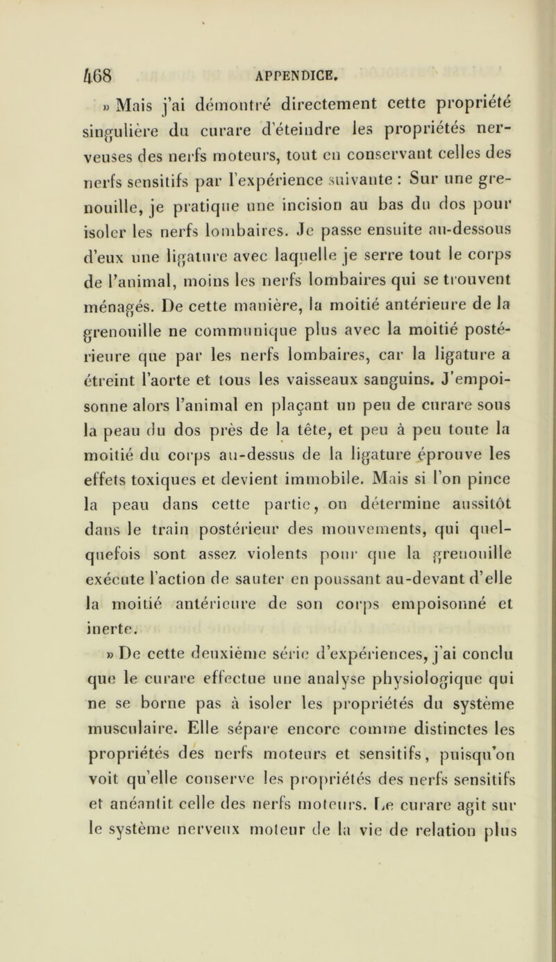 » Mais j’ai démontré directement cette propriété singulière du curare d’éteindre les propriétés ner- veuses des nerfs moteurs, tout en conservant celles des nerfs sensitifs par l’expérience suivante : Sur une gre- nouille, je pratique une incision au bas du dos pour isoler les nerfs lombaires. Je passe ensuite au-dessous d’eux une ligature avec laquelle je serre tout le corps de l’animal, moins les nerfs lombaires qui se trouvent ménagés. I)e cette manière, la moitié antérieure de la grenouille ne communique plus avec la moitié posté- rieure que par les nerfs lombaires, car la ligature a étreint l’aorte et tous les vaisseaux sanguins. J’empoi- sonne alors l’animal en plaçant un peu de curare sons la peau du dos près de la tête, et peu à peu toute la moitié du corps au-dessus de la ligature éprouve les effets toxiques et devient immobile. Mais si l’on pince la peau dans cette partie, on détermine aussitôt dans le train postérieur des mouvements, qui quel- quefois sont assez violents pour que la grenouille exécute l’action de sauter en poussant au-devant d’elle la moitié antérieure de son corps empoisonné et inerte. » De cette deuxième série d’expériences, j’ai conclu que le curare effectue une analyse physiologique qui ne se borne pas à isoler les propriétés du système musculaire. Elle sépare encore comme distinctes les propriétés des nerfs moteurs et sensitifs, puisqu’on voit qu’elle conserve les propriétés des nerfs sensitifs et anéantit celle des nerfs moteurs. Le curare agit sur le système nerveux moteur de la vie de relation plus