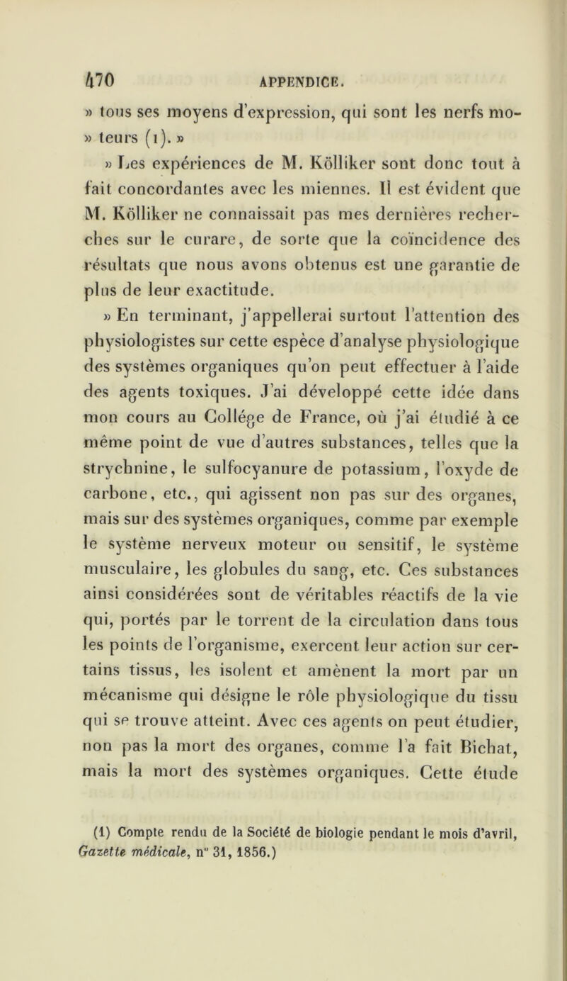 » tous ses moyens d’expression, qui sont les nerfs mo- » teurs (1). » » fies expériences de M. Kôlliker sont donc tout à fait concordantes avec les miennes. !i est évident que M. Kôlliker ne connaissait pas mes dernières recher- ches sur le curare, de sorte que la coïncidence des résultats que nous avons obtenus est une garantie de plus de leur exactitude. » En terminant, j’appellerai surtout l’attention des physiologistes sur cette espèce d’analyse physiologique des systèmes organiques qu’on peut effectuer à l’aide des agents toxiques. J’ai développé cette idée dans mon cours au Collège de France, où j’ai étudié à ce même point de vue d’autres substances, telles que la strychnine, le sulfocyanure de potassium, l’oxyde de carbone, etc., qui agissent non pas sur des organes, mais sur des systèmes organiques, comme par exemple le système nerveux moteur ou sensitif, le système musculaire, les globules du sang, etc. Ces substances ainsi considérées sont de véritables réactifs de la vie qui, portés par le torrent de la circulation dans tous les points de l’organisme, exercent leur action sur cer- tains tissus, les isolent et amènent la mort par un mécanisme qui désigne le rôle physiologique du tissu qui se trouve atteint. Avec ces agents on peut étudier, non pas la mort des organes, comme l’a fait Bichat, mais la mort des systèmes organiques. Cette étude (1) Compte rendu de la Société de biologie pendant le mois d’avril, Gazette médicale, n 31, 1856.)