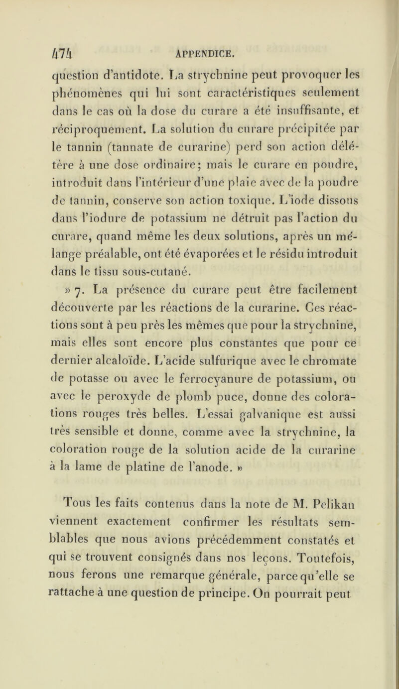 question d’antidote. La strychnine peut provoquer les phénomènes qui lui sont caractéristiques seulement dans le cas où la dose du curare a été insuffisante, et réciproquement. La solution du curare précipitée par le tannin (tannate de curarine) perd son action délé- tère à une dose ordinaire; mais le curare en poudre, introduit dans l’intérieur d’une plaie avec de la poudre de tannin, conserve son action toxique. L’iode dissous dans l’iodure de potassium ne détruit pas l’action du curare, quand même les deux solutions, après un mé- lange préalable, ont été évaporées et le résidu introduit dans le tissu sous-cutané. » 7. La présence du curare peut être facilement découverte par les réactions de la curarine. Ces réac- tions sont à peu près les mêmes que pour la strychnine, mais elles sont encore plus constantes que pour ce dernier alcaloïde. L’acide sulfurique avec le chromate de potasse ou avec le ferrocyanure de potassium, ou avec le peroxyde de plomb puce, donne des colora- tions rouges très belles. L’essai galvanique est aussi très sensible et donne, comme avec la strychnine, la coloration rouge de la solution acide de la curarine à la lame de platine de l’anode. » Tous les faits contenus dans la note de M. Pelikan viennent exactement confirmer les résultats sem- blables que nous avions précédemment constatés et qui se trouvent consignés dans nos leçons. Toutefois, nous ferons une remarque générale, parce qu'elle se rattache à une question de principe. On pourrait peut