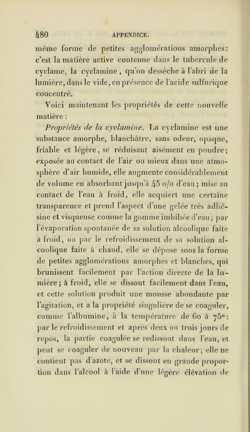 même forme de petites agglomérations amorphes: c’est la matière active contenue dans le tubercule de cyclame, la cyclamine , qu’on dessèche à l’abri de la lumière, dans le vide, en présence de l’acide sulfurique concentré. Voici maintenant les propriétés de cette nouvelle matière : Propriétés de la cyclamine. La cyclamine est une substance amorphe, blanchâtre, sans odeur, opaque, friable et légère, se réduisant aisément en poudre; exposée au contact de l’air ou mieux dans une atmo- sphère d’air humide, elle augmente considérablement de volume en absorbant jusqu’à 45 o/o d’eau ; mise au contact de l’eau à froid, elle acquiert une certaine transparence et prend l’aspect d’une gelée très adhé- sine et visqueuse comme la gomme imbibée d’eau ; par l’évaporation spontanée de sa solution alcoolique faite à froid, ou par le refroidissement de sa solution al- coolique faite à chaud, elle se dépose sous la forme de petites agglomérations amorphes et blanches, qui brunissent facilement par l’action directe de la lu- mière; à froid, elle se dissout facilement dans l’eau, et cette solution produit une mousse abondante par l’agitation, et a la propriété singulière de se coaguler, comme l’albumine, à la température de 60 à 75° : par le refroidissement et après deux ou trois jours de repos, la partie coagulée se redissout dans l’eau, et peut se coaguler de nouveau par la chaleur; elle ne contient pas d azote, et se dissout en grande propor- tion dans l’alcool à l’aide d’une légère élévation de