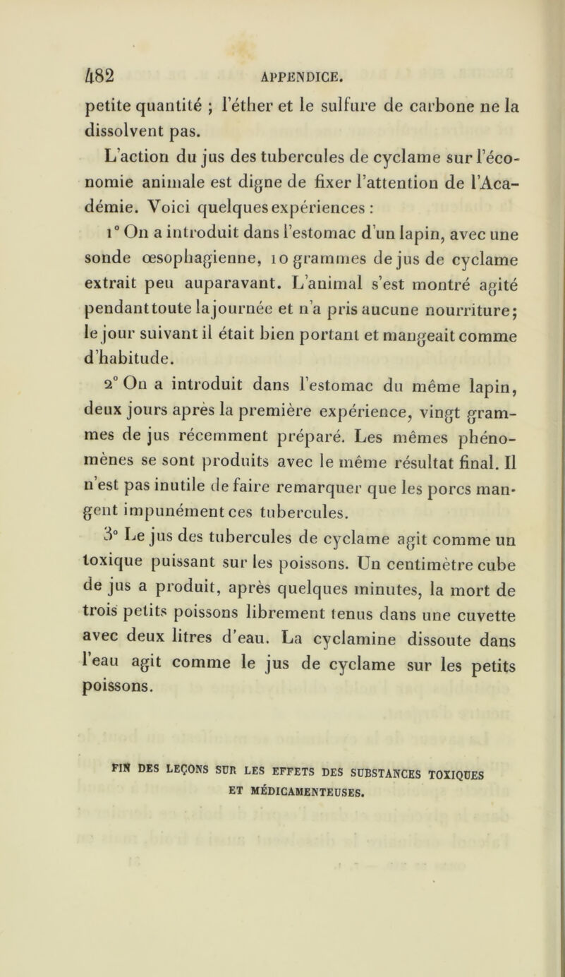 petite quantité ; l’éther et le sulfure de carbone ne la dissolvent pas. L’action du jus des tubercules de cyclame sur l’éco- nomie animale est digne de fixer l’attention de l’Aca- démie. Voici quelques expériences : i° On a introduit dans l’estomac d’un lapin, avec une sonde oesophagienne, 10 grammes de jus de cyclame extrait peu auparavant. L’animal s’est montré agité pendant toute lajournée et n’a pris aucune nourriture; le jour suivant il était bien portant et mangeait comme d habitude. 2° On a introduit dans l’estomac du même lapin, deux jours après la première expérience, vingt gram- mes de jus récemment préparé. Les mêmes phéno- mènes se sont produits avec le même résultat final. Il n est pas inutile de faire remarquer que les porcs man- gent impunément ces tubercules. 8° Le jus des tubercules de cyclame agit comme un toxique puissant sur les poissons. Un centimètre cube de jus a produit, après quelques minutes, la mort de trois petits poissons librement tenus dans une cuvette avec deux litres d’eau. La cyclamine dissoute dans 1 eau agit comme le jus de cyclame sur les petits poissons. FIN DES LEÇONS SUR LES EFFETS DES SUBSTANCES TOXIQUES ET MÉDICAMENTEUSES.