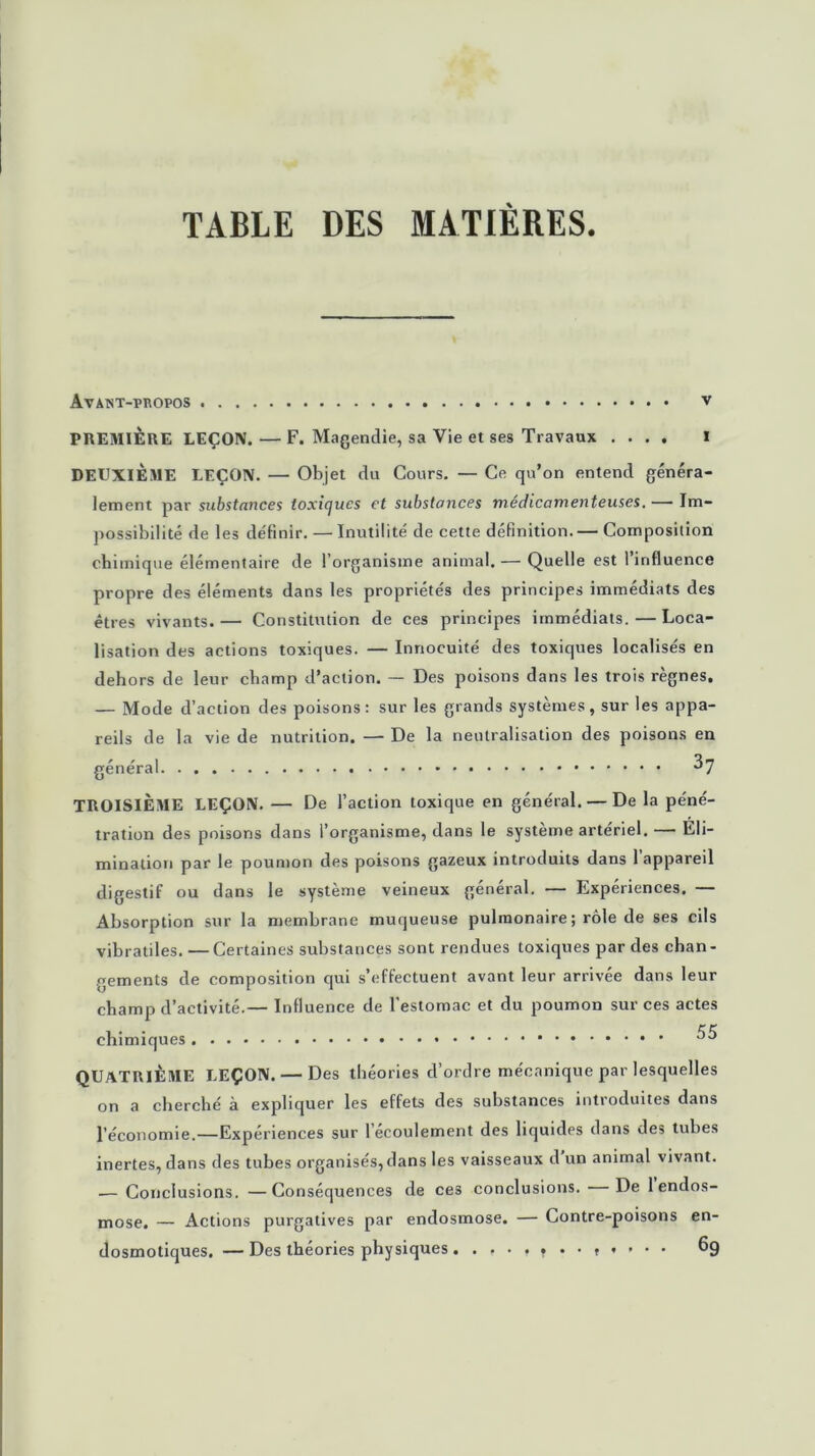 TABLE DES MATIÈRES. Avaïst-pkopos V PREMIÈRE LEÇON. — F. Magendie, sa Vie et ses Travaux .... I DEUXIÈME LEÇON. — Objet du Cours. — Ce qu’on entend généra- lement par substances toxiques et substances médicamenteuses. — Im- possibilité de les définir. — Inutilité de cette définition. — Composition chimique élémentaire de l’organisme animal. — Quelle est 1 influence propre des éléments dans les propriétés des principes immédiats des êtres vivants.— Constitution de ces principes immédiats.—Loca- lisation des actions toxiques. — Innocuité des toxiques localisés en dehors de leur champ d’action. — Des poisons dans les trois règnes. — Mode d’action des poisons: sur les grands systèmes, sur les appa- reils de la vie de nutrition. — De la neutralisation des poisons en général 37 TROISIÈME LEÇON. — De l’action toxique en général. — De la péné- tration des poisons dans l’organisme, dans le système artériel. — Eli- mination par le poumon des poisons gazeux introduits dans l’appareil digestif ou dans le système veineux général. — Expériences. — Absorption sur la membrane muqueuse pulmonaire ; rôle de ses cils vibratiles. —Certaines substances sont rendues toxiques par des chan- gements de composition qui s’effectuent avant leur arrivée dans leur champ d’activité.— Influence de l’estomac et du poumon sur ces actes chimiques ^5 QUATRIÈME LEÇON. — Des théories d’ordre mécanique par lesquelles on a cherché à expliquer les effets des substances introduites dans l’économie.—Expériences sur 1 écoulement des liquides dans des tubes inertes, dans des tubes organisés, dans les vaisseaux d un animal vivant. — Conclusions. —Conséquences de ces conclusions. De 1 endos- mose. — Actions purgatives par endosmose. — Contre-poisons en- dosmotiques. — Des théories physiques 69