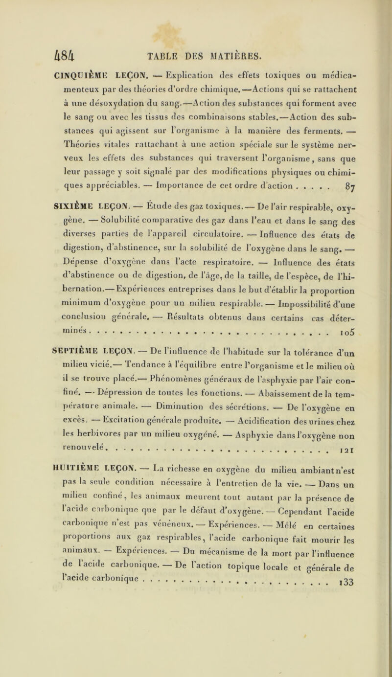 CINQUIÈME LEÇON. — Explication des effets toxiques ou médica- menteux par des théories d’ordre chimique.—Actions qui se rattachent à une désoxydation du sang.—Action des substances qui forment avec le sang ou avec les tissus des combinaisons stables.—Action des sub- stances qui agissent sur l’organisme à la manière des ferments. — Théories vitales rattachant à une action spéciale sur le système ner- veux les effets des substances qui traversent l’organisme, sans que leur passage y soit signalé par des modifications physiques ou chimi- ques appréciables. — Importance de cet ordre d’action 87 SIXIÈME LEÇON.— Étude des gaz toxiques.— De l’air respirable, oxy- gène. — Solubilité comparative des gaz dans l’eau et dans le sang des diverses parties de l’appareil circulatoire. — Influence des états de digestion, d’abstinence, sur la solubilité de l’oxygène dans le sang. — Dépense d’oxygène dans l’acte respiratoire. — Influence des états d’abstinence ou de digestion, de l’âge, de la taille, de l’espèce, de l’hi- bernation.— Expériences entreprises dans le but d’établir la proportion minimum d’oxygène pour un milieu respirable.— Impossibilité d’une conclusion générale. — Résultats obtenus dans certains cas déter- minés I05 SEPTIÈME LEÇON. — De l’influence de l’habitude sur la tolérance d’un milieu vicié.— Tendance à l’équilibre entre l’organisme et le milieu où il se trouve placé.— Phénomènes généraux de l’asphyxie par l’air con- finé. — Dépression de toutes les fonctions. — Abaissement de la tem- petature animale. Diminution des secrétions. — De l’oxygène en excès. Excitation générale produite. —Acidification des urines chez les herbivores par un milieu oxygéné. — Asphyxie dans l’oxygène non renouvelé ,2Ï HUITIÈME LEÇON. I.a richesse en oxygène du milieu ambiant n’est pas la seule condition nécessaire à l’entretien de la vie. — Dans un milieu confiné, les animaux meurent tout autant par la présence de l’acide carbonique que par le défaut d’oxygène. — Cependant l’acide carbonique n’est pas vénéneux. — Expériences. — Mêlé en certaines proportions aux gaz respirables, l’acide carbonique fait mourir les animaux. — Expériences. — Du mécanisme de la mort par l’influence de l’acide carbonique. — De l’action topique locale et générale de l’acide carbonique ^3