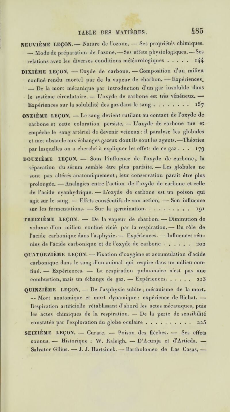 Û85 NEUVIÈME LEÇON.— Nature (le l’ozone. — Ses propriétés chimiques. — Mode de préparation de l’ozone. — Ses effets physiologiques. — Ses relations avec les diverses conditions météorologiques 144 DIXIÈME LEÇON. —• Oxyde de carbone. — Composition d’un milieu confiné rendu mortel par de la vapeur de charbon. —Expériences. — De la mort mécanique par introduction d’un gaz insoluble dans le système circulatoire. — L’oxyde de carbone est très vénéneux, — Expériences sur la solubilité des gaz dans le sang i57 ONZIÈME LEÇON. — Le sang devient rutilant au contact de l’oxyde de carbone et cette coloration persiste. — L’oxyde de carbone tue et empêche le sang artériel de devenir veineux : il paralyse les globules et met obstacle aux échanges gazeux dont ils sont les agents.—Théories par lesquelles on a cherché à expliquer les effets de ce gaz ... 179 DOUZIÈME LEÇON. — Sous l’influence de l’oxyde de carbone, la séparation du sérum semble être plus parfaite. — Les globules ne sont pas altérés anatomiquement; leur conservation paraît être plus prolongée. — Analogies entre l’action de l’oxyde de carbone et celle de l’acide cyanhydrique. — L’oxyde de carbone est un poison qui agit sur le sang. — Effets consécutifs de son action. — Son influence sur les fermentations. — Sur la germination 191 TREIZIÈME LEÇON. — De la vapeur de charbon. — Diminution de volume d’un milieu confiné vicié par la respiration.— Du rôle de l’acide carbonique dans l’asphyxie. — Expériences. — Influences réu- nies de l’acide carbonique et de l’oxyde de carbone 202 QUATORZIÈME LEÇON. — Fixation d’oxygène et accumulation d’acide carbonique dans le sang d’un animal qui respire dans un milieu con- finé. — Expériences. — La respiration pulmonaire n’est pas une combustion, mais un échange de gaz. — Expériences 2x3 QUINZIEME LEÇON. — De l’asphyxie subite ; mécanisme de la mort. — Mort anatomique et mort dynamique ; expérience de Bichat. — Respiration artificielle rétablissant d’abord les actes mécaniques, puis les actes chimiques de la respiration. — De la perte de sensibilité constatée par l’exploration du globe oculaire 225 SEIZIÈME LEÇON. — Curare. — Poison des flèches. — Ses effets connus. — Historique : W. Raleigh. — D’Acunja et d’Artieda. — Salvator Gilius. — J. J. Hartsinck. — Bartholomeo de Las Casas. —