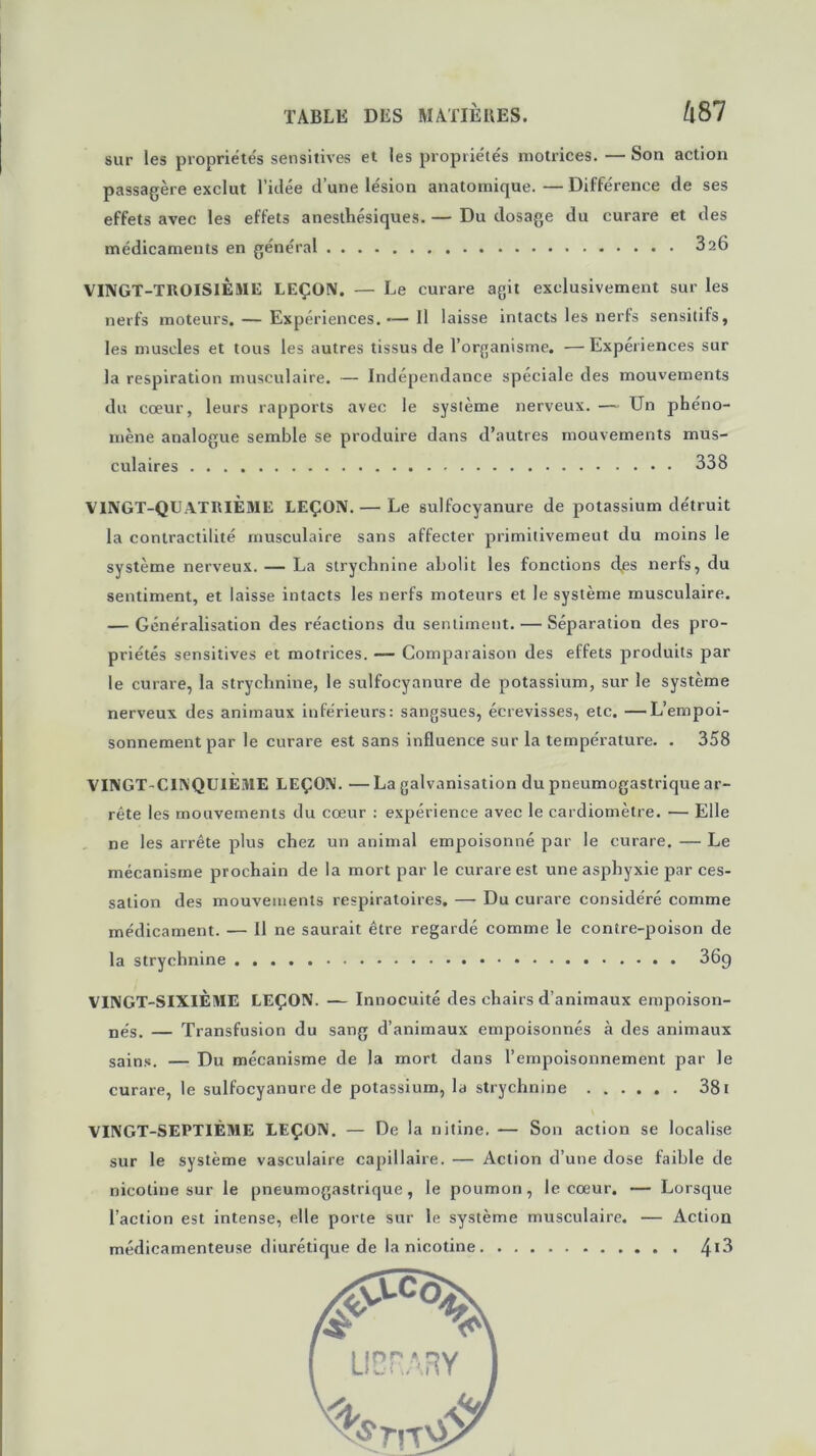 sur les propriétés sensitives et les propriétés motrices. — Son action passagère exclut l’idée d’une lésion anatomique. — Différence de ses effets avec les effets anesthésiques. — Du dosage du curare et des médicaments en général 326 VINGT-TItOISlÈME LEÇON. — Le curare agit exclusivement sur les nerfs moteurs. — Expériences.— Il laisse intacts les nerfs sensitifs, les muscles et tous les autres tissus de l’organisme. —Expériences sur la respiration musculaire. — Indépendance spéciale des mouvements du cœur, leurs rapports avec le système nerveux. — Un phéno- mène analogue semble se produire dans d’autres mouvements mus- culaires 338 VINGT-QUATRIÈME LEÇON. — Le sulfocyanure de potassium détruit la contractilité musculaire sans affecter primitivement du moins le système nerveux. — La strychnine abolit les fonctions djes nerfs, du sentiment, et laisse intacts les nerfs moteurs et le système musculaire. — Généralisation des réactions du sentiment. — Séparation des pro- priétés sensitives et motrices. — Comparaison des effets produits par le curare, la strychnine, le sulfocyanure de potassium, sur le système nerveux des animaux inférieurs: sangsues, écrevisses, etc. —L’empoi- sonnement par le curare est sans influence sur la température. . 358 VINGT-CINQUIÈME LEÇON. — La galvanisation du pneumogastrique ar- rête les mouvements du cœur : expérience avec le cardiomètre. — Elle ne les arrête plus chez un animal empoisonné par le curare. — Le mécanisme prochain de la mort par le curare est une asphyxie par ces- sation des mouvements respiratoires. — Du curare considéré comme médicament. — Il ne saurait être regardé comme le contre-poison de la strychnine 369 VINGT-SIXIÈME LEÇON. — Innocuité des chairs d’animaux empoison- nés. — Transfusion du sang d’animaux empoisonnés à des animaux sains. — Du mécanisme de la mort dans l’empoisonnement par le curare, le sulfocyanure de potassium, la strychnine ...... 381 VINGT-SEPTIÈME LEÇON. — De la nitine. — Son action se localise sur le système vasculaire capillaire. — Action d’une dose faible de nicotine sur le pneumogastrique, le poumon, le cœur. — Lorsque l’action est intense, elle porte sur le système musculaire. — Action médicamenteuse diurétique de la nicotine 4*3