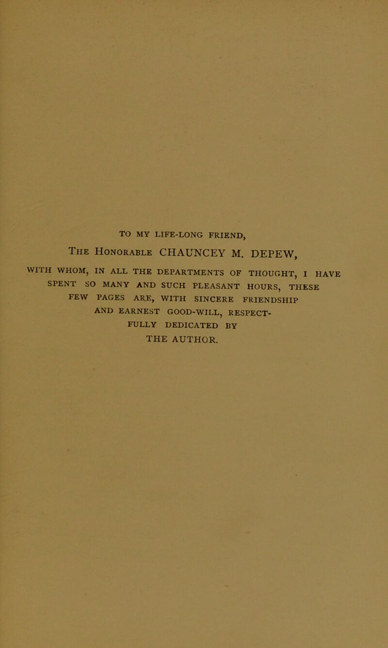 TO MY LIFE-LONG FRIEND, The Honorable CHAUNCEY M. DEPEW, WITH WHOM, IN ALL THE DEPARTMENTS OF THOUGHT, I HAVE SPENT SO MANY AND SUCH PLEASANT HOURS, THESE FEW PAGES ARE, WITH SINCERE FRIENDSHIP AND EARNEST GOOD-WILL, RESPECT- FULLY DEDICATED BY THE AUTHOR.