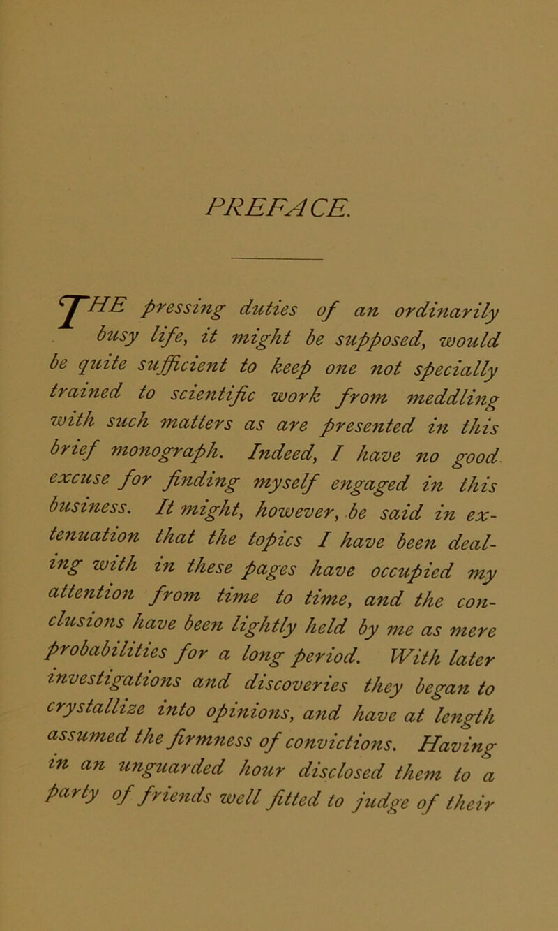 PREFACE. 2~HE pressing duties of an ordinarily busy life, it might be supposed, would be quite sufficient to keep one not specially trained to scientific work from meddling zvith such matters as are presented in this brief monograph. Indeed, I have no good, excuse for finding myself engaged in this business. It might, however, be said in ex- tenuation that the topics I have been deal- ing with in these pages have occupied my attention from time to time, and the con- clusions have been lightly held by me as mere probabilities for a long period. With later investigations and discoveries they began to crystallize into opinions, and have at length assumed the firmness of convictions. Having in an unguarded hour disclosed them to a party of friends well fitted to judge of their