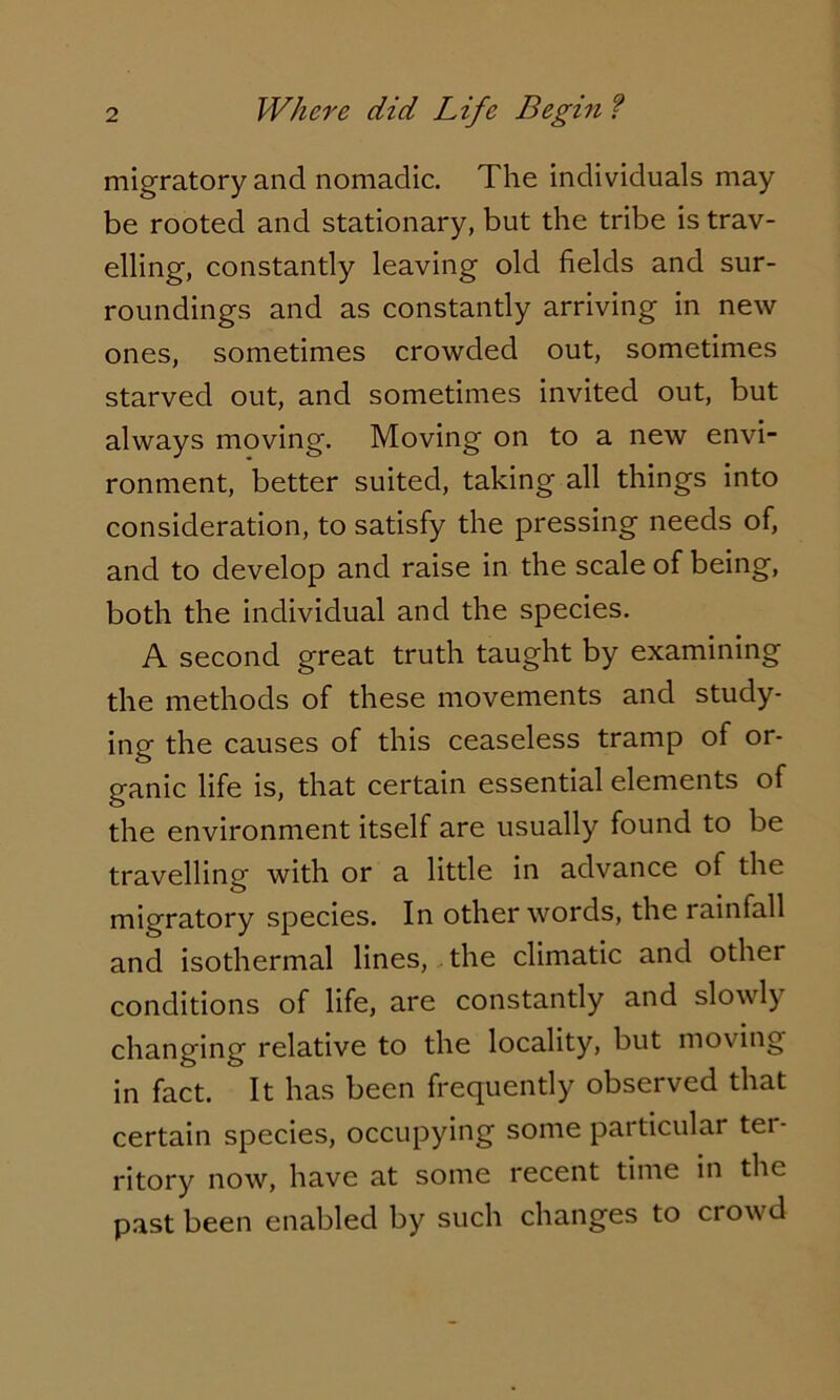 migratory and nomadic. The individuals may be rooted and stationary, but the tribe is trav- elling, constantly leaving old fields and sur- roundings and as constantly arriving in new ones, sometimes crowded out, sometimes starved out, and sometimes invited out, but always moving. Moving on to a new envi- ronment, better suited, taking all things into consideration, to satisfy the pressing needs of, and to develop and raise in the scale of being, both the individual and the species. A second great truth taught by examining the methods of these movements and study- ing the causes of this ceaseless tramp of or- ganic life is, that certain essential elements of the environment itself are usually found to be travelling with or a little in advance of the migratory species. In other words, the rainfall and isothermal lines, the climatic and othei conditions of life, are constantly and slowly changing relative to the locality, but moving in fact. It has been frequently observed that certain species, occupying some particular tei- ritory now, have at some recent time in the past been enabled by such changes to crowd