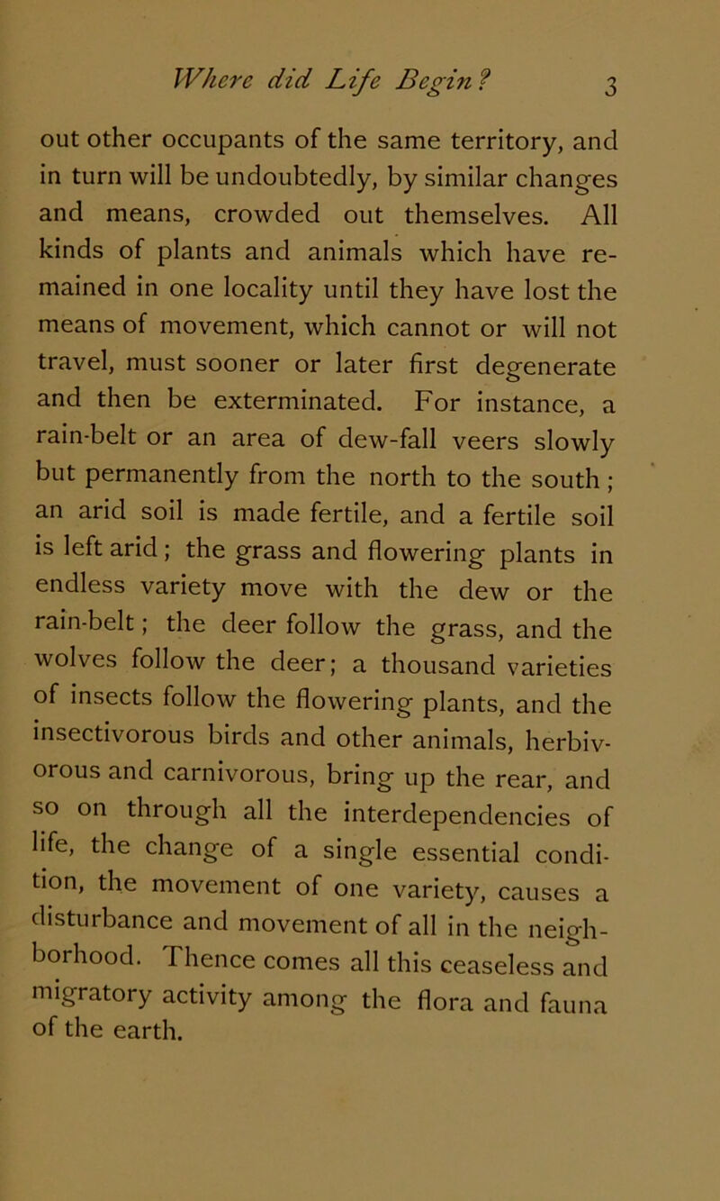 out other occupants of the same territory, and in turn will be undoubtedly, by similar changes and means, crowded out themselves. All kinds of plants and animals which have re- mained in one locality until they have lost the means of movement, which cannot or will not travel, must sooner or later first degenerate and then be exterminated. For instance, a rain-belt or an area of dew-fall veers slowly but permanently from the north to the south ; an arid soil is made fertile, and a fertile soil is left arid ; the grass and flowering plants in endless variety move with the dew or the rain-belt; the deer follow the grass, and the wolves follow the deer; a thousand varieties of insects follow the flowering plants, and the insectivorous birds and other animals, herbiv- orous and carnivorous, bring up the rear, and so on through all the interdependencies of life, the change of a single essential condi- tion, the movement of one variety, causes a disturbance and movement of all in the neigh- borhood. Thence comes all this ceaseless and migratory activity among the flora and fauna of the earth.