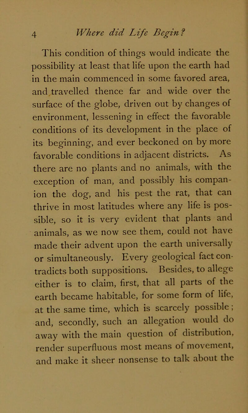 This condition of things would indicate the possibility at least that life upon the earth had in the main commenced in some favored area, and travelled thence far and wide over the surface of the globe, driven out by changes of environment, lessening in effect the favorable conditions of its development in the place of its beginning, and ever beckoned on by more favorable conditions in adjacent districts. As there are no plants and no animals, with the exception of man, and possibly his compan- ion the dog, and his pest the rat, that can thrive in most latitudes where any life is pos- sible, so it is very evident that plants and animals, as we now see them, could not have made their advent upon the earth universally or simultaneously. Every geological fact con- tradicts both suppositions. Besides, to allege either is to claim, first, that all parts of the earth became habitable, for some form of life, at the same time, which is scarcely possible; and, secondly, such an allegation would do away with the main question of distribution, render superfluous most means of movement, and make it sheer nonsense to talk about the