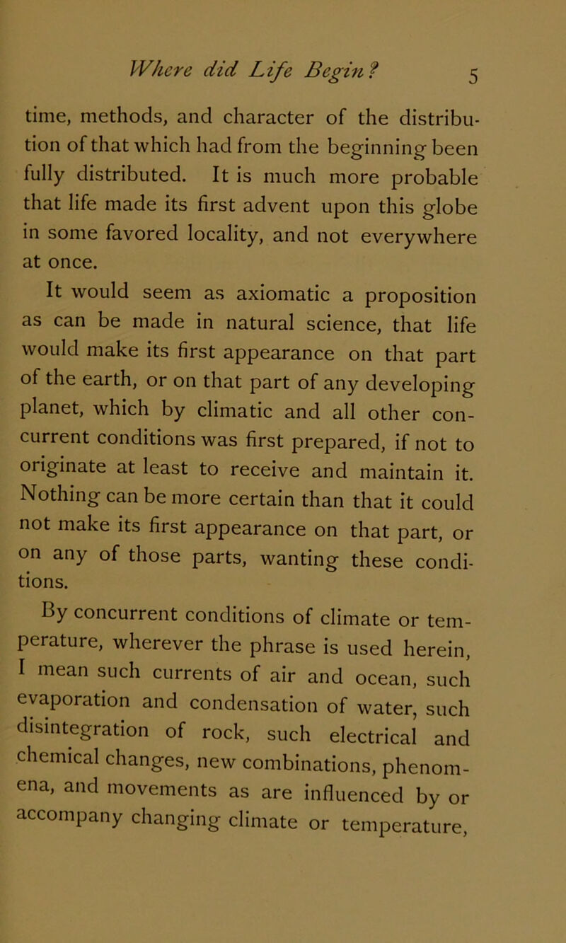 time, methods, and character of the distribu- tion of that which had from the beginning been fully distributed. It is much more probable that life made its first advent upon this globe in some favored locality, and not everywhere at once. It would seem as axiomatic a proposition as can be made in natural science, that life would make its first appearance on that part of the earth, or on that part of any developing planet, which by climatic and all other con- current conditions was first prepared, if not to originate at least to receive and maintain it. Nothing can be more certain than that it could not make its first appearance on that part, or on any of those parts, wanting these condi- tions. By concurrent conditions of climate or tem- perature, wherever the phrase is used herein, I mean such currents of air and ocean, such evaporation and condensation of water, such disintegration of rock, such electrical and chemical changes, new combinations, phenom- ena, and movements as are influenced by or accompany changing climate or temperature,