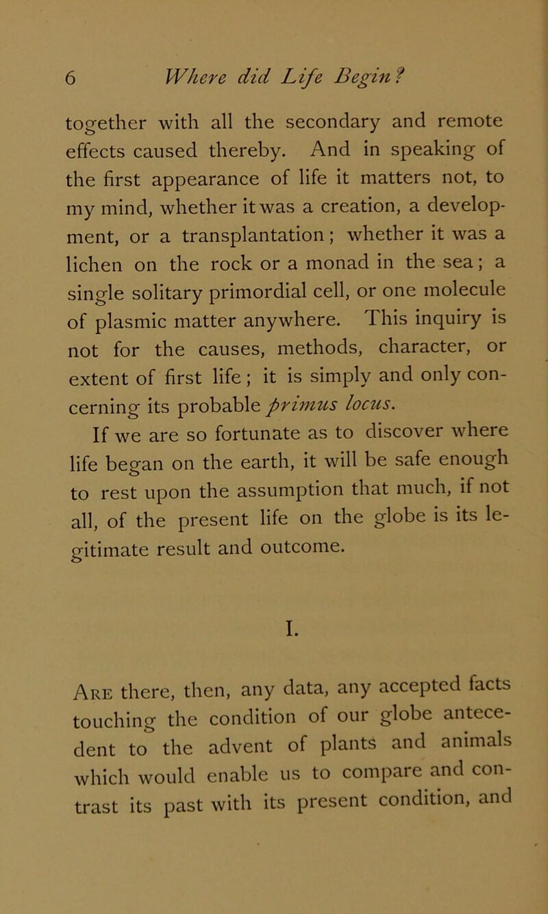 together with all the secondary and remote effects caused thereby. And in speaking of the first appearance of life it matters not, to my mind, whether it was a creation, a develop- ment, or a transplantation; whether it was a lichen on the rock or a monad in the sea; a single solitary primordial cell, or one molecule of plasmic matter anywhere. This inquiry is not for the causes, methods, character, or extent of first life; it is simply and only con- cerning its probable primus locus. If we are so fortunate as to discover where life began on the earth, it will be safe enough to rest upon the assumption that much, if not all, of the present life on the globe is its le- gitimate result and outcome. I. Are there, then, any data, any accepted facts touching the condition of our globe antece- dent to the advent of plants and animals which would enable us to compare and con- trast its past with its present condition, and
