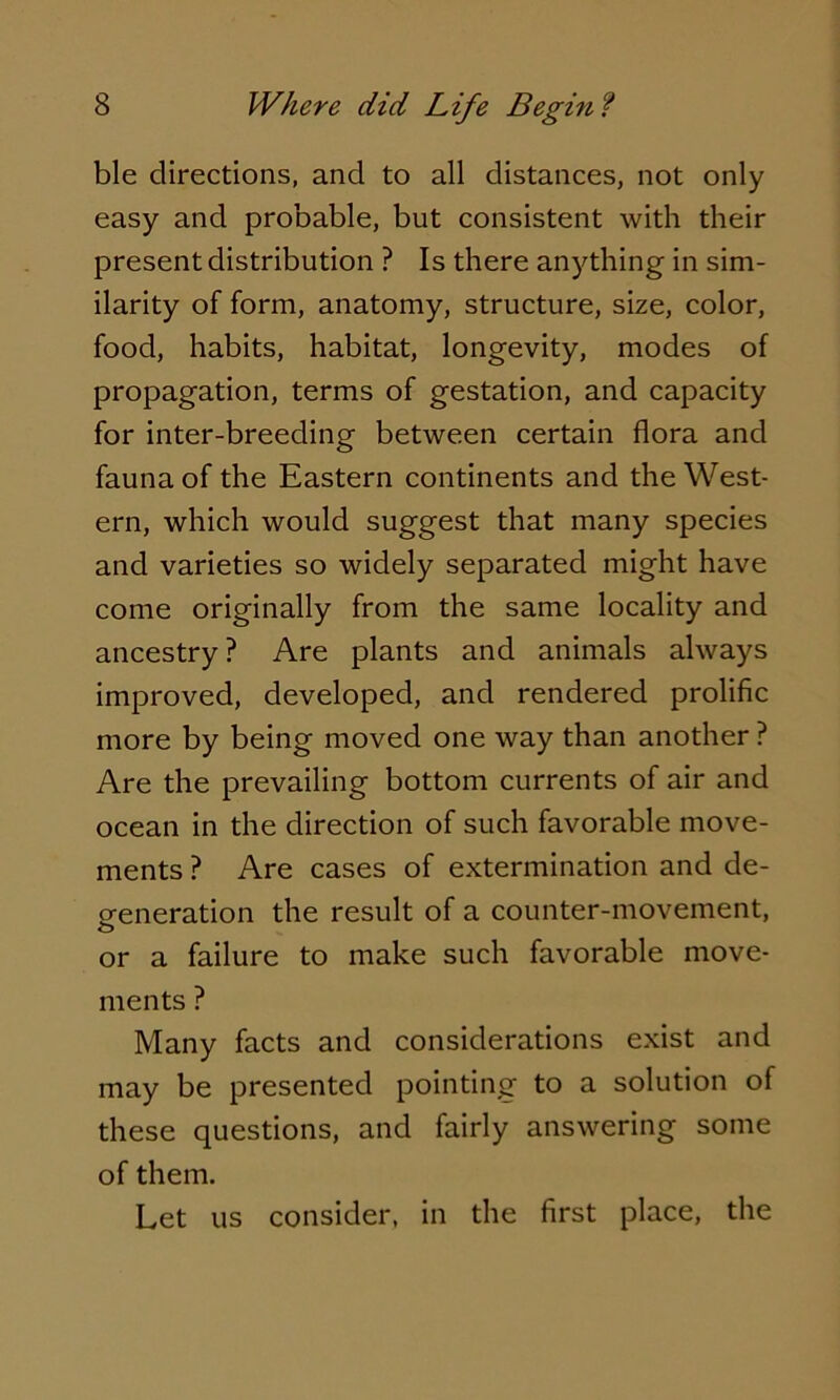 ble directions, and to all distances, not only easy and probable, but consistent with their present distribution ? Is there anything in sim- ilarity of form, anatomy, structure, size, color, food, habits, habitat, longevity, modes of propagation, terms of gestation, and capacity for inter-breeding between certain flora and fauna of the Eastern continents and the West- ern, which would suggest that many species and varieties so widely separated might have come originally from the same locality and ancestry ? Are plants and animals always improved, developed, and rendered prolific more by being moved one way than another ? Are the prevailing bottom currents of air and ocean in the direction of such favorable move- ments ? Are cases of extermination and de- generation the result of a counter-movement, or a failure to make such favorable move- ments ? Many facts and considerations exist and may be presented pointing to a solution of these questions, and fairly answering some of them. Let us consider, in the first place, the