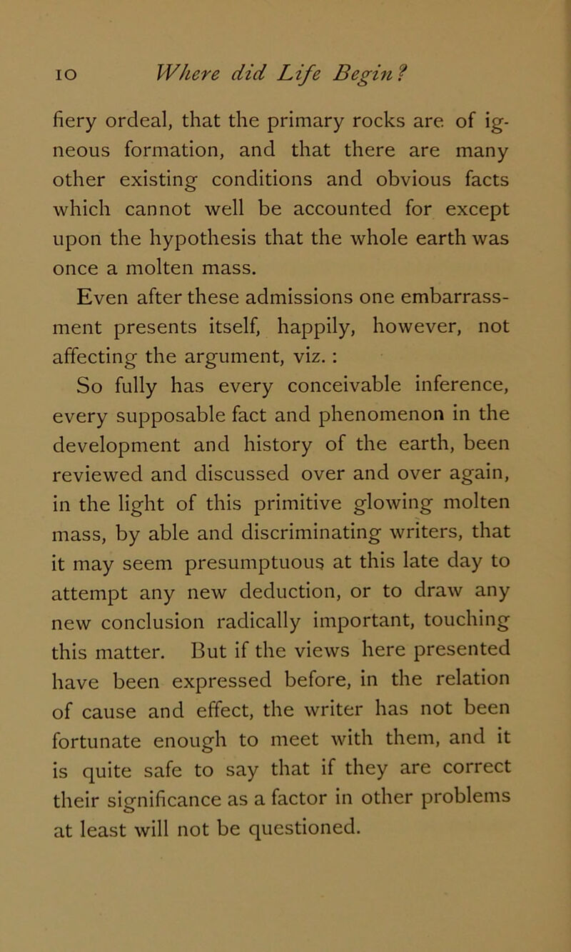 fiery ordeal, that the primary rocks are of ig- neous formation, and that there are many other existing conditions and obvious facts which cannot well be accounted for except upon the hypothesis that the whole earth was once a molten mass. Even after these admissions one embarrass- ment presents itself, happily, however, not affecting the argument, viz. : So fully has every conceivable inference, every supposable fact and phenomenon in the development and history of the earth, been reviewed and discussed over and over again, in the light of this primitive glowing molten mass, by able and discriminating writers, that it may seem presumptuous at this late day to attempt any new deduction, or to draw any new conclusion radically important, touching this matter. But if the views here presented have been expressed before, in the relation of cause and effect, the writer has not been fortunate enough to meet with them, and it is quite safe to say that if they are correct their significance as a factor in other problems at least will not be questioned.