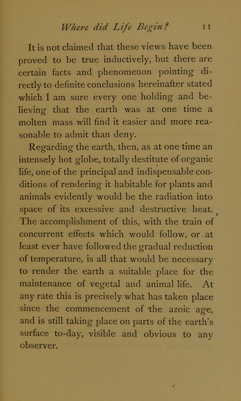 It is not claimed that these views have been proved to be true inductively, but there are certain facts and phenomenon pointing di- rectly to definite conclusions hereinafter stated which I am sure every one holding and be- lieving that the earth was at one time a molten mass will find it easier and more rea- sonable to admit than deny. Regarding the earth, then, as at one time an intensely hot globe, totally destitute of organic life, one of the principal and indispensable con- ditions of rendering it habitable for plants and animals evidently would be the radiation into space of its excessive and destructive heat. ? The accomplishment of this, with the train of concurrent effects which would follow, or at least ever have followed the gradual reduction of temperature, is all that would be necessary to render the earth a suitable place for the maintenance of vegetal and animal life. At any rate this is precisely what has taken place since the commencement of the azoic age, and is still taking place on parts of the earth’s surface to-day, visible and obvious to any observer.