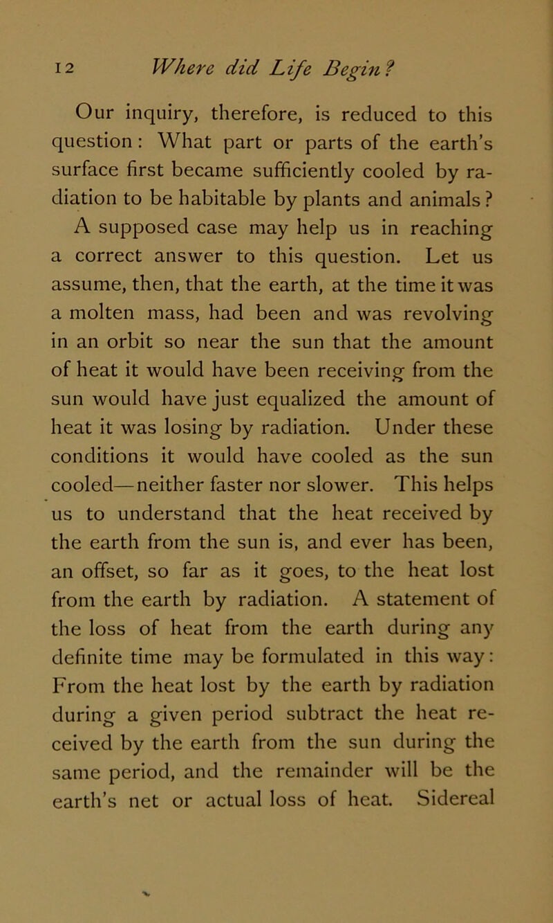 Our inquiry, therefore, is reduced to this question : What part or parts of the earth’s surface first became sufficiently cooled by ra- diation to be habitable by plants and animals ? A supposed case may help us in reaching a correct answer to this question. Let us assume, then, that the earth, at the time it was a molten mass, had been and was revolving in an orbit so near the sun that the amount of heat it would have been receiving from the sun would have just equalized the amount of heat it was losing by radiation. Under these conditions it would have cooled as the sun cooled—neither faster nor slower. This helps us to understand that the heat received by the earth from the sun is, and ever has been, an offset, so far as it goes, to the heat lost from the earth by radiation. A statement of the loss of heat from the earth during any definite time may be formulated in this way: From the heat lost by the earth by radiation during a given period subtract the heat re- ceived by the earth from the sun during the same period, and the remainder will be the earth’s net or actual loss of heat. Sidereal