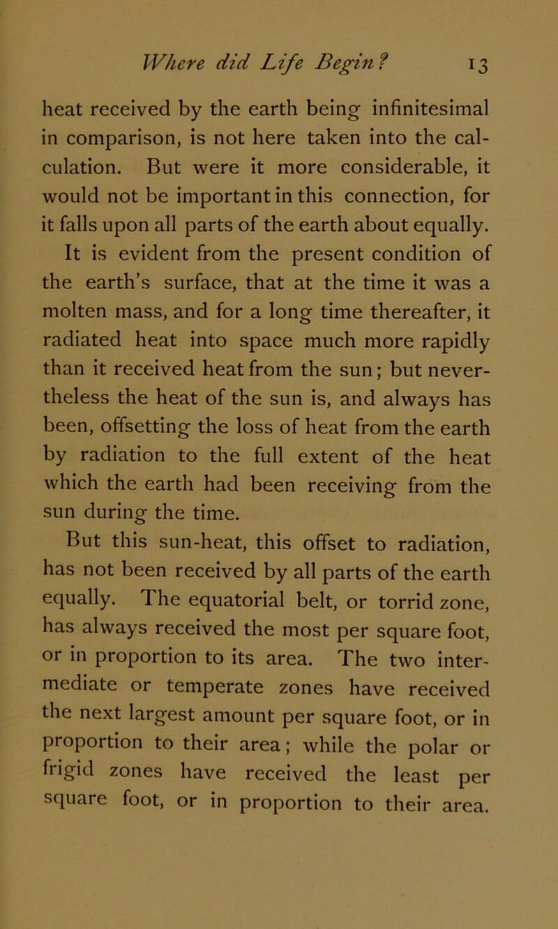 heat received by the earth being infinitesimal in comparison, is not here taken into the cal- culation. But were it more considerable, it would not be important in this connection, for it falls upon all parts of the earth about equally. It is evident from the present condition of the earth’s surface, that at the time it was a molten mass, and for a long time thereafter, it radiated heat into space much more rapidly than it received heat from the sun; but never- theless the heat of the sun is, and always has been, offsetting the loss of heat from the earth by radiation to the full extent of the heat which the earth had been receiving from the sun during the time. But this sun-heat, this offset to radiation, has not been received by all parts of the earth equally. The equatorial belt, or torrid zone, has always received the most per square foot, or in proportion to its area. The two inter- mediate or temperate zones have received the next largest amount per square foot, or in proportion to their area; while the polar or frigid zones have received the least per square foot, or in proportion to their area.