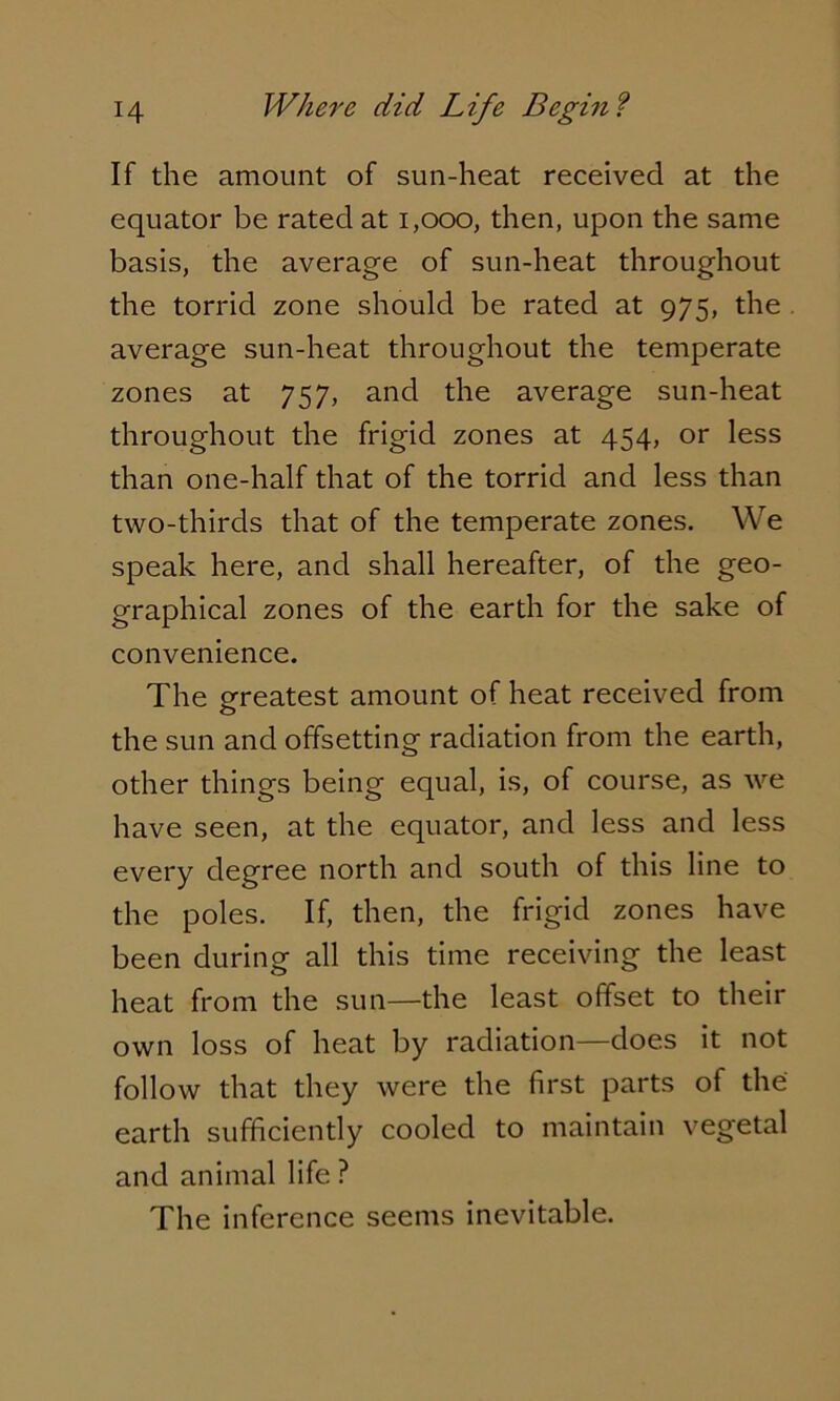 If the amount of sun-heat received at the equator be rated at 1,000, then, upon the same basis, the average of sun-heat throughout the torrid zone should be rated at 975, the average sun-heat throughout the temperate zones at 757, and the average sun-heat throughout the frigid zones at 454, or less than one-half that of the torrid and less than two-thirds that of the temperate zones. We speak here, and shall hereafter, of the geo- graphical zones of the earth for the sake of convenience. The greatest amount of heat received from the sun and offsetting radiation from the earth, other things being equal, is, of course, as we have seen, at the equator, and less and less every degree north and south of this line to the poles. If, then, the frigid zones have been during all this time receiving the least heat from the sun—the least offset to their own loss of heat by radiation—does it not follow that they were the first parts of the earth sufficiently cooled to maintain vegetal and animal life ? The inference seems inevitable.