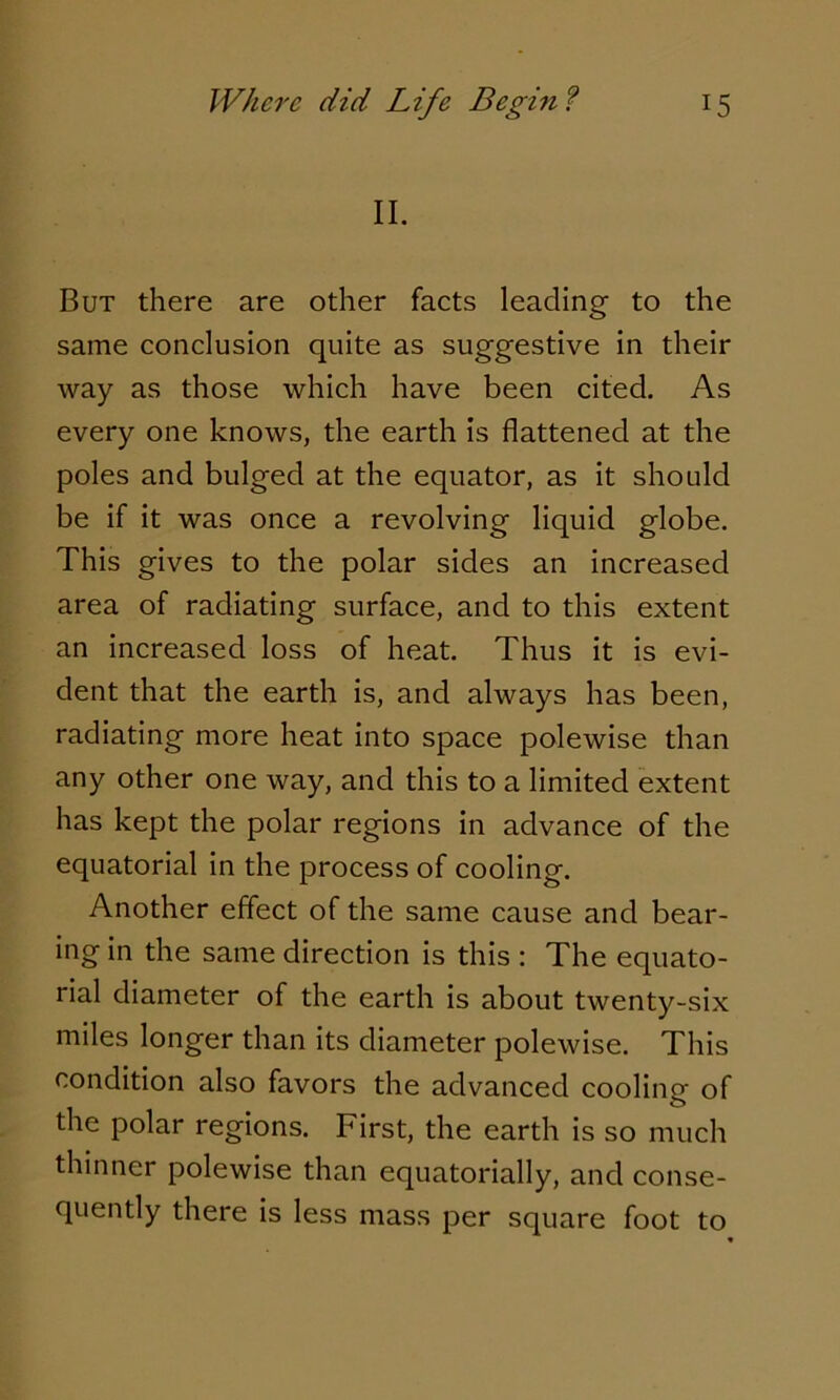 II. But there are other facts leading to the same conclusion quite as suggestive in their way as those which have been cited. As every one knows, the earth is flattened at the poles and bulged at the equator, as it should be if it was once a revolving liquid globe. This gives to the polar sides an increased area of radiating surface, and to this extent an increased loss of heat. Thus it is evi- dent that the earth is, and always has been, radiating more heat into space polewise than any other one way, and this to a limited extent has kept the polar regions in advance of the equatorial in the process of cooling. Another effect of the same cause and bear- ing in the same direction is this : The equato- rial diameter of the earth is about twenty-six miles longer than its diameter polewise. This condition also favors the advanced cooling of the polar regions. First, the earth is so much thinner polewise than equatorially, and conse- quently there is less mass per square foot to *