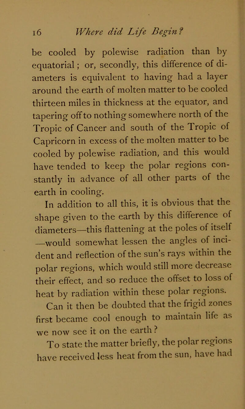 be cooled by polewise radiation than by equatorial; or, secondly, this difference of di- ameters is equivalent to having had a layer around the earth of molten matter to be cooled thirteen miles in thickness at the equator, and tapering off to nothing somewhere north of the Tropic of Cancer and south of the Tropic of Capricorn in excess of the molten matter to be cooled by polewise radiation, and this would have tended to keep the polar regions con- stantly in advance of all other parts of the earth in cooling. In addition to all this, it is obvious that the shape given to the earth by this difference of diameters—this flattening at the poles of itself —would somewhat lessen the angles of inci- dent and reflection of the sun s rays within the polar regions, which would still more decrease their effect, and so reduce the offset to loss of heat by radiation within these polar regions. Can it then be doubted that the frigid zones first became cool enough to maintain life as we now see it on the earth ? To state the matter briefly, the polar regions have received less heat from the sun, have had