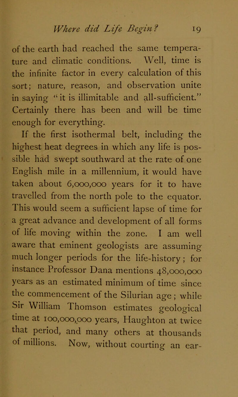 of the earth had reached the same tempera- ture and climatic conditions. Well, time is the infinite factor in every calculation of this sort; nature, reason, and observation unite in saying “ it is illimitable and all-sufficient.” Certainly there has been and will be time enough for everything. If the first isothermal belt, including the highest heat degrees in which any life is pos- sible had swept southward at the rate of one English mile in a millennium, it would have taken about 6,000,000 years for it to have travelled from the north pole to the equator. This would seem a sufficient lapse of time for a great advance and development of all forms of life moving within the zone. I am well aware that eminent geologists are assuming much longer periods for the life-history ; for instance Professor Dana mentions 48,000,000 years as an estimated minimum of time since the commencement of the Silurian age ; while Sir William 1 homson estimates creoloffical • o o time at 100,000,000 years, Haughton at twice that period, and many others at thousands of millions. Now, without courting an ear-