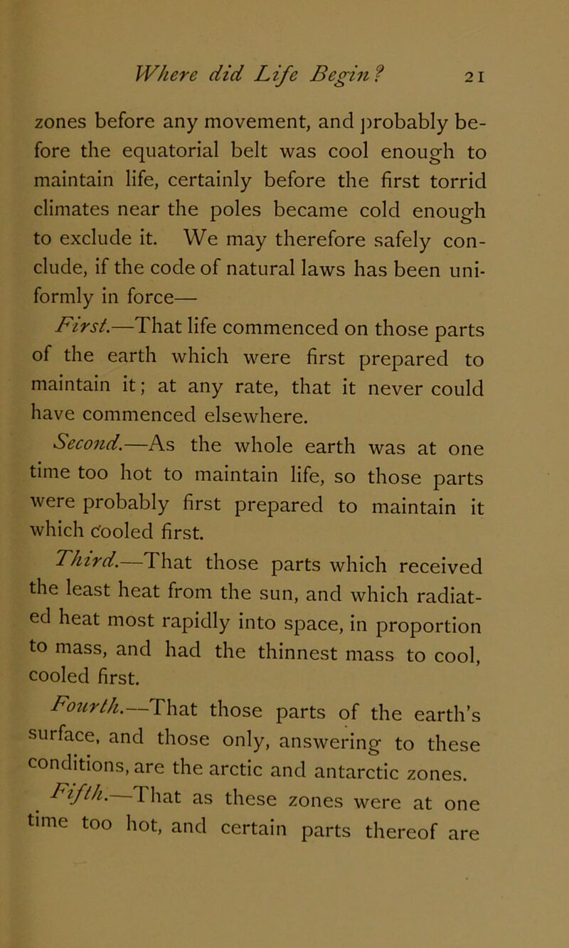 zones before any movement, and probably be- fore the equatorial belt was cool enough to maintain life, certainly before the first torrid climates near the poles became cold enough to exclude it. We may therefore safely con- clude, if the code of natural laws has been uni- formly in force— First.—That life commenced on those parts of the earth which were first prepared to maintain it; at any rate, that it never could have commenced elsewhere. Second.—As the whole earth was at one time too hot to maintain life, so those parts were probably first prepared to maintain it which Cooled first. Third.—That those parts which received the least heat from the sun, and which radiat- ed heat most rapidly into space, in proportion to mass, and had the thinnest mass to cool, cooled first. Fourth.—That those parts of the earth’s surface, and those only, answering to these conditions, are the arctic and antarctic zones. Fifth. That as these zones were at one time too hot, and certain parts thereof are