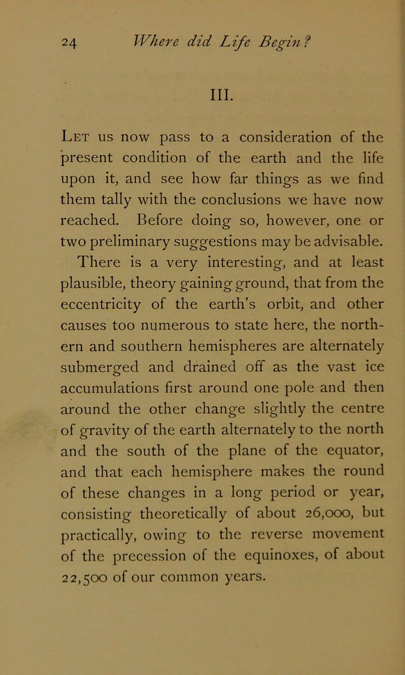III. Let us now pass to a consideration of the present condition of the earth and the life upon it, and see how far things as we find them tally with the conclusions we have now reached. Before doing so, however, one or two preliminary suggestions may be advisable. There is a very interesting, and at least plausible, theory gainingground, that from the eccentricity of the earth’s orbit, and other causes too numerous to state here, the north- ern and southern hemispheres are alternately submerged and drained off as the vast ice accumulations first around one pole and then around the other change slightly the centre of gravity of the earth alternately to the north and the south of the plane of the equator, and that each hemisphere makes the round of these changes in a long period or year, consisting theoretically of about 26,000, but practically, owing to the reverse movement of the precession of the equinoxes, of about 22,500 of our common years.
