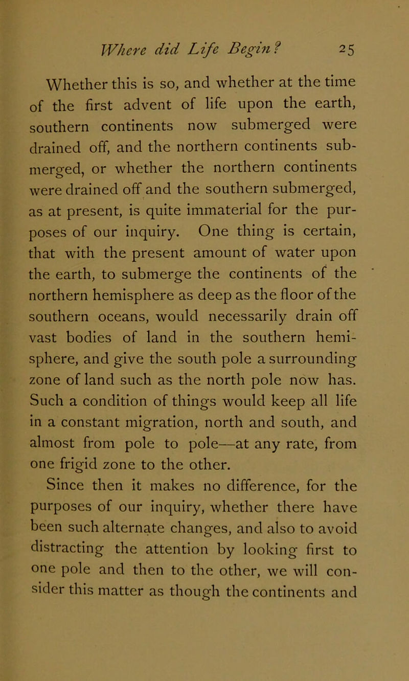 Whether this is so, and whether at the time of the first advent of life upon the earth, southern continents now submerged were drained off, and the northern continents sub- merged, or whether the northern continents o ' were drained off and the southern submerged, as at present, is quite immaterial for the pur- poses of our inquiry. One thing is certain, that with the present amount of water upon the earth, to submerge the continents of the northern hemisphere as deep as the floor of the southern oceans, would necessarily drain off vast bodies of land in the southern hemi- sphere, and give the south pole a surrounding zone of land such as the north pole now has. Such a condition of things would keep all life in a constant migration, north and south, and almost from pole to pole—at any rate, from one frigid zone to the other. Since then it makes no difference, for the purposes of our inquiry, whether there have been such alternate changes, and also to avoid distracting the attention by looking first to one pole and then to the other, we will con- sider this matter as though the continents and