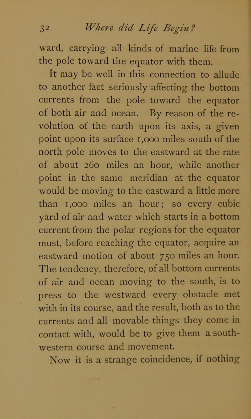 ward, carrying all kinds of marine life from die pole toward the equator with them. It may be well in this connection to allude to another fact seriously affecting the bottom currents from the pole toward the equator of both air and ocean. By reason of the re- volution of the earth upon its axis, a given point upon its surface 1,000 miles south of the north pole moves to the eastward at the rate of about 260 miles an hour, while another point in the same meridian at the equator would be moving to the eastward a little more than 1,000 miles an hour; so every cubic yard of air and water which starts in a bottom current from the polar regions for the equator must, before reaching the equator, acquire an eastward motion of about 750 miles an hour. The tendency, therefore, of all bottom currents of air and ocean moving to the south, is to press to the westward every obstacle met with in its course, and the result, both as to the currents and all movable things they come in contact with, would be to give them a south- western course and movement. Now it is a strange coincidence, if nothing