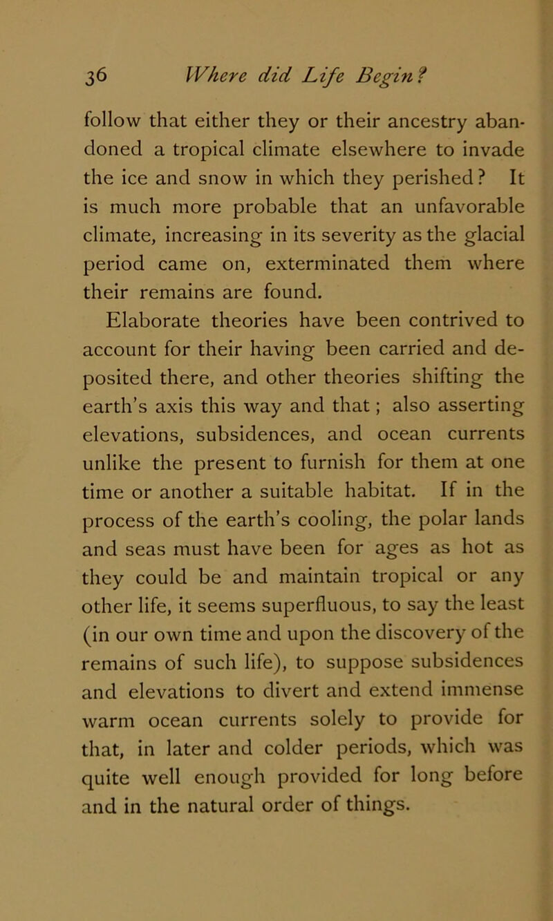 follow that either they or their ancestry aban- doned a tropical climate elsewhere to invade the ice and snow in which they perished ? It is much more probable that an unfavorable climate, increasing in its severity as the glacial period came on, exterminated them where their remains are found. Elaborate theories have been contrived to account for their having been carried and de- posited there, and other theories shifting the earth’s axis this way and that; also asserting elevations, subsidences, and ocean currents unlike the present to furnish for them at one time or another a suitable habitat. If in the process of the earth’s cooling, the polar lands and seas must have been for ages as hot as they could be and maintain tropical or any other life, it seems superfluous, to say the least (in our own time and upon the discovery of the remains of such life), to suppose subsidences and elevations to divert and extend immense warm ocean currents solely to provide for that, in later and colder periods, which was quite well enough provided for long before and in the natural order of things.