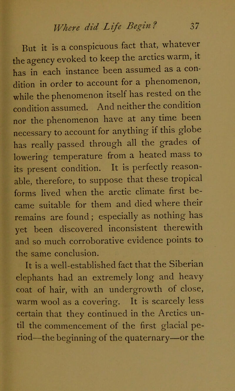 But it is a conspicuous fact that, whatever the agency evoked to keep the arctics warm, it has in each instance been assumed as a con- dition in order to account for a phenomenon, while the phenomenon itself has rested on the condition assumed. And neither the condition nor the phenomenon have at any time been necessary to account for anything if this globe has really passed through all the grades of lowering temperature from a heated mass to its present condition. It is perfectly reason- able, therefore, to suppose that these tropical forms lived when the arctic climate first be- came suitable for them and died where theii remains are found ; especially as nothing has yet been discovered inconsistent therewith and so much corroborative evidence points to the same conclusion. It is a well-established fact that the Siberian elephants had an extremely long and heavy coat of hair, with an undergrowth of close, warm wool as a covering. It is scarcely less certain that they continued in the Arctics un- til the commencement of the first glacial pe- riod—the beginning of the quaternary—or the