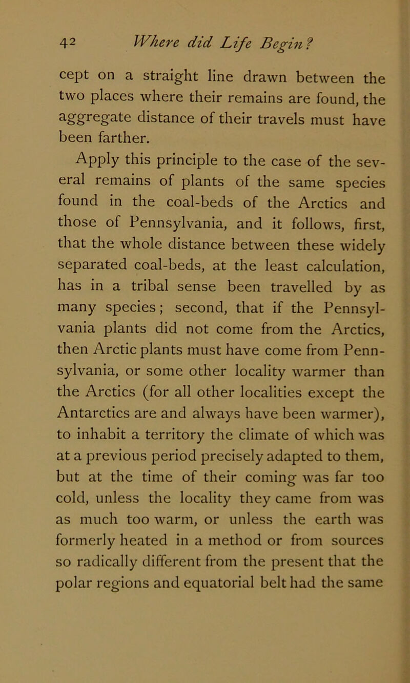 cept on a straight line drawn between the two places where their remains are found, the aggregate distance of their travels must have been farther. Apply this principle to the case of the sev- eral remains of plants of the same species found in the coal-beds of the Arctics and those of Pennsylvania, and it follows, first, that the whole distance between these widely separated coal-beds, at the least calculation, has in a tribal sense been travelled by as many species; second, that if the Pennsyl- vania plants did not come from the Arctics, then Arctic plants must have come from Penn- sylvania, or some other locality warmer than the Arctics (for all other localities except the Antarctics are and always have been warmer), to inhabit a territory the climate of which was at a previous period precisely adapted to them, but at the time of their coming was far too cold, unless the locality they came from was as much too warm, or unless the earth was formerly heated in a method or from sources so radically different from the present that the polar regions and equatorial belt had the same