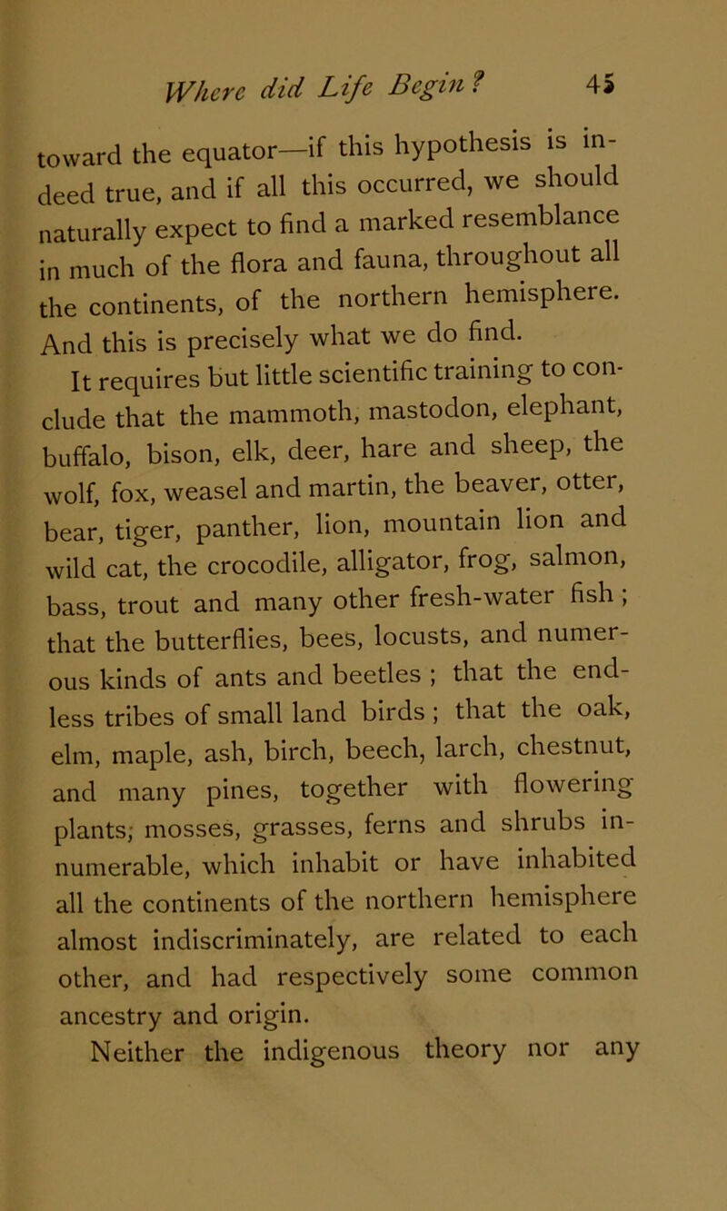 toward the equator—if this hypothesis is in- deed true, and if all this occurred, we should naturally expect to find a marked resemblance in much of the flora and fauna, throughout all the continents, of the northern hemisphere. And this is precisely what we do find. It requires but little scientific training to con- clude that the mammoth, mastodon, elephant, buffalo, bison, elk, deer, hare and sheep, the wolf, fox, weasel and martin, the beaver, otter, bear, tiger, panther, lion, mountain lion and wild cat, the crocodile, alligator, frog, salmon, bass, trout and many other fresh-water fish ; that the butterflies, bees, locusts, and numer- ous kinds of ants and beetles ; that the end- less tribes of small land birds ; that the oak, elm, maple, ash, birch, beech, larch, chestnut, and many pines, together with flowering- plants; mosses, grasses, ferns and shrubs in- numerable, which inhabit or have inhabited all the continents of the northern hemisphere almost indiscriminately, are related to each other, and had respectively some common ancestry and origin. Neither the indigenous theory nor any