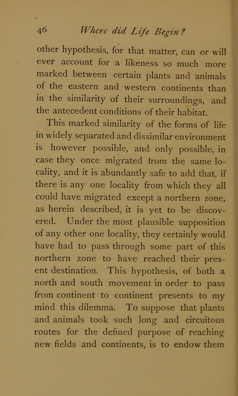 other hypothesis, for that matter, can or will ever account for a likeness so much more marked between certain plants and animals of the eastern and western continents than in the similarity of their surrounding's, and the antecedent conditions of their habitat. This marked similarity of the forms of life in widely separated and dissimilar environment is however possible, and only possible, in case they once migrated from the same lo- cality, and it is abundantly safe to add that, if there is any one locality from which they all could have migrated except a northern zone, as herein described, it is yet to be discov- ered. Under the most plausible supposition of any other one locality, they certainly would have had to pass through some part of this northern zone to have reached their pres- ent destination. This hypothesis, of both a north and south movement in order to pass from continent to continent presents to my mind this dilemma. To suppose that plants and animals took such long and circuitous routes for the defined purpose of reaching new fields and continents, is to endow them