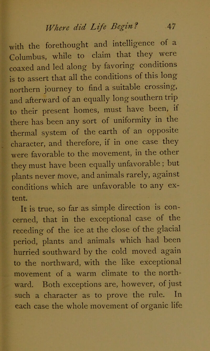 with the forethought and intelligence of a Columbus, while to claim that they were coaxed and led along by favoring conditions is to assert that all the conditions of this long northern journey to find a suitable crossing, and afterward of an equally long souther n trip to their present homes, must have been, if there has been any sort of uniformity in the thermal system of the earth of an opposite character, and therefore, if in one case they were favorable to the movement, in the other they must have been equally unfavorable ; but plants never fnove, and animals rarely> against conditions which are unfavorable to any ex- tent. It is true, so far as simple direction is con- cerned, that in the exceptional case of the receding of the ice at the close of the glacial period, plants and animals which had been hurried southward by the cold moved again to the northward, with the like exceptional movement of a warm climate to the north- ward. Both exceptions are, however, of just such a character as to prove the rule. In each case the whole movement of organic life
