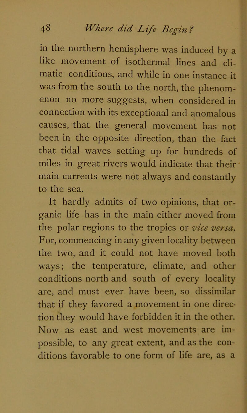 in the northern hemisphere was induced by a like movement of isothermal lines and cli- matic conditions, and while in one instance it was from the south to the north, the phenom- enon no more suggests, when considered in connection with its exceptional and anomalous causes, that the general movement has not been in the opposite direction, than the fact that tidal waves setting up for hundreds of miles in great rivers would indicate that their main currents were not always and constantly to the sea. It hardly admits of two opinions, that or- ganic life has in the main either moved from the polar regions to the tropics or vice versa. For, commencing in any given locality between the two, and it could not have moved both ways; the temperature, climate, and other conditions north and south of every locality are, and must ever have been, so dissimilar that if they favored a movement in one direc- tion they would have forbidden it in the other. Now as east and west movements are im- possible, to any great extent, and as the con- ditions favorable to one form of life are, as a