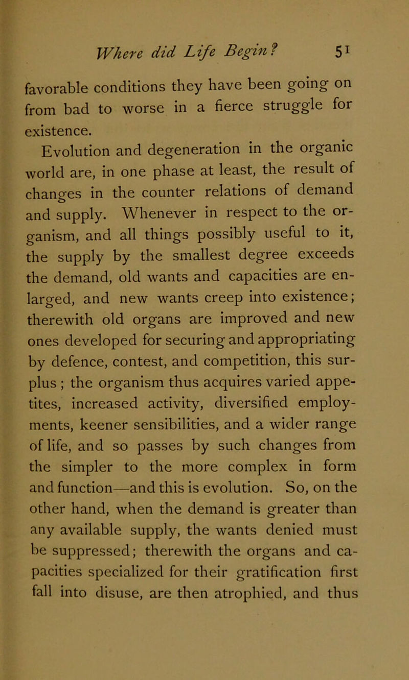 favorable conditions they have been going on from bad to worse in a fierce struggle for existence. Evolution and degeneration in the organic world are, in one phase at least, the result of changes in the counter relations of demand and supply. Whenever in respect to the or- ganism, and all things possibly useful to it, the supply by the smallest degree exceeds the demand, old wants and capacities are en- larged, and new wants creep into existence; therewith old organs are improved and new ones developed for securing and appropriating by defence, contest, and competition, this sur- plus ; the organism thus acquires varied appe- tites, increased activity, diversified employ- ments, keener sensibilities, and a wider range of life, and so passes by such changes from the simpler to the more complex in form and function—and this is evolution. So, on the other hand, when the demand is greater than any available supply, the wants denied must be suppressed; therewith the organs and ca- pacities specialized for their gratification first fall into disuse, are then atrophied, and thus