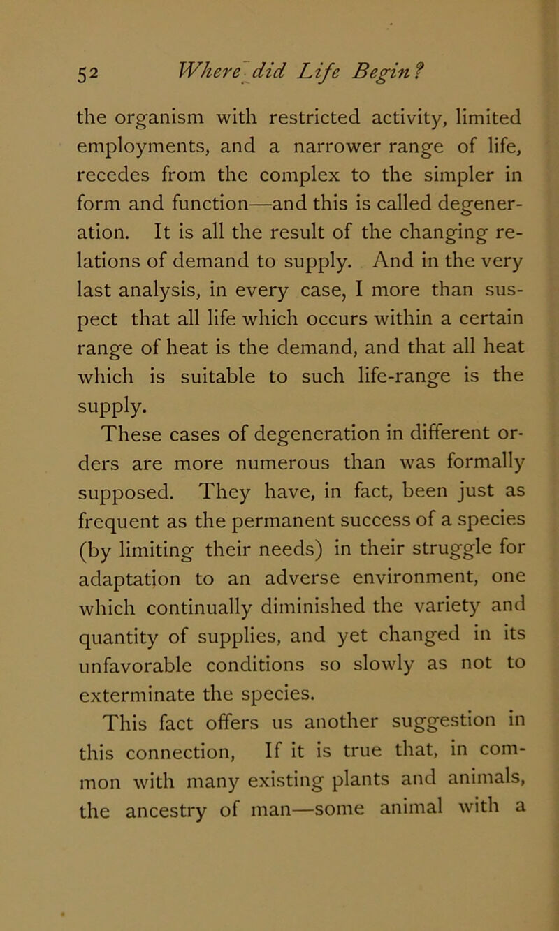 the organism with restricted activity, limited employments, and a narrower range of life, recedes from the complex to the simpler in form and function—and this is called degener- ation. It is all the result of the changing re- lations of demand to supply. And in the very last analysis, in every case, I more than sus- pect that all life which occurs within a certain range of heat is the demand, and that all heat which is suitable to such life-range is the supply. These cases of degeneration in different or- ders are more numerous than was formally supposed. They have, in fact, been just as frequent as the permanent success of a species (by limiting their needs) in their struggle for adaptation to an adverse environment, one which continually diminished the variety and quantity of supplies, and yet changed in its unfavorable conditions so slowly as not to exterminate the species. This fact offers us another suggestion in this connection, If it is true that, in com- mon with many existing plants and animals, the ancestry of man—some animal with a