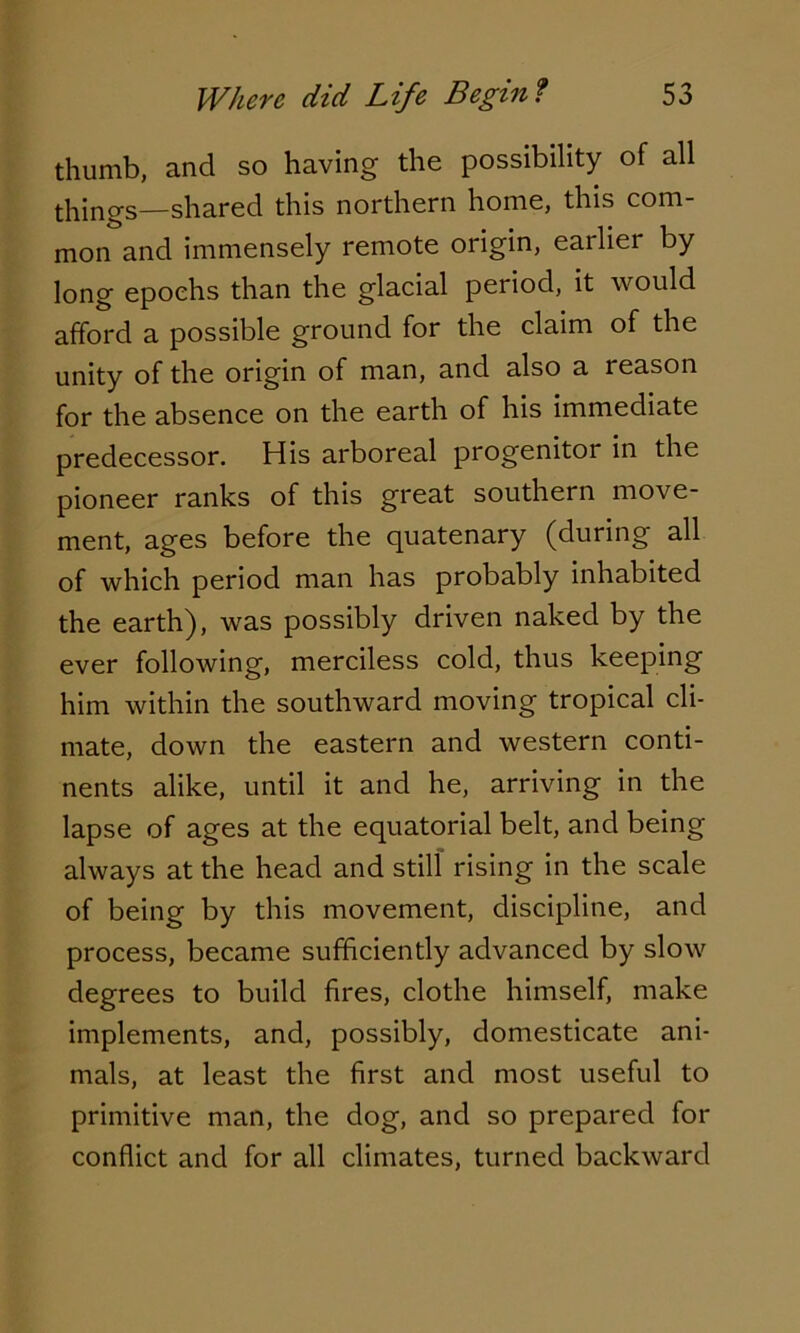 thumb, and so having the possibility of all things—shared this northern home, this com- mon and immensely remote origin, earlier by long epochs than the glacial period, it would afford a possible ground for the claim of the unity of the origin of man, and also a reason for the absence on the earth of his immediate predecessor. His arboreal progenitor in the pioneer ranks of this great southern move- ment, ages before the quatenary (during all of which period man has probably inhabited the earth), was possibly driven naked by the ever following, merciless cold, thus keeping him within the southward moving tropical cli- mate, down the eastern and western conti- nents alike, until it and he, arriving in the lapse of ages at the equatorial belt, and being always at the head and still rising in the scale of being by this movement, discipline, and process, became sufficiently advanced by slow degrees to build fires, clothe himself, make implements, and, possibly, domesticate ani- mals, at least the first and most useful to primitive man, the dog, and so prepared for conflict and for all climates, turned backward