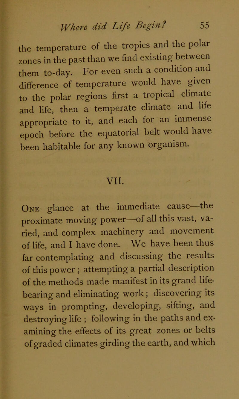 the temperature of the tropics and the polar zones in the past than we find existing between them to-day. For even such a condition and difference of temperature would have given to the polar regions first a tropical climate and life, then a temperate climate and life appropriate to it, and each for an immense epoch before the equatorial belt would have been habitable for any known organism. VII. One glance at the immediate cause—the proximate moving power—of all this vast, va- ried, and complex machinery and movement of life, and I have done. We have been thus far contemplating and discussing the results of this power ; attempting a partial description of the methods made manifest in its grand life- bearing and eliminating work ; discovering its ways in prompting, developing, sifting, and destroying life ; following in the paths and ex- amining the effects of its great zones or belts of graded climates girding the earth, and which