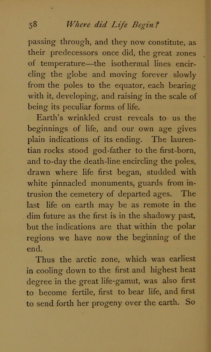 passing through, and they now constitute, as their predecessors once did, the great zones of temperature—the isothermal lines encir- cling the globe and moving forever slowly from the poles to the equator, each bearing with it, developing, and raising in the scale of being its peculiar forms of life. Earth’s wrinkled crust reveals to us the beginnings of life, and our own age gives plain indications of its ending. The lauren- tian rocks stood god-father to the first-born, and to-day the death-line encircling the poles, drawn where life first began, studded with white pinnacled monuments, guards from in- trusion the cemetery of departed ages. The last life on earth may be as remote in the dim future as the first is in the shadowy past, but the indications are that within the polar regions we have now the beginning of the end. Thus the arctic zone, which was earliest in cooling down to the first and highest heat degree in the great life-gamut, was also first to become fertile, first to bear life, and first to send forth her progeny over the earth. So