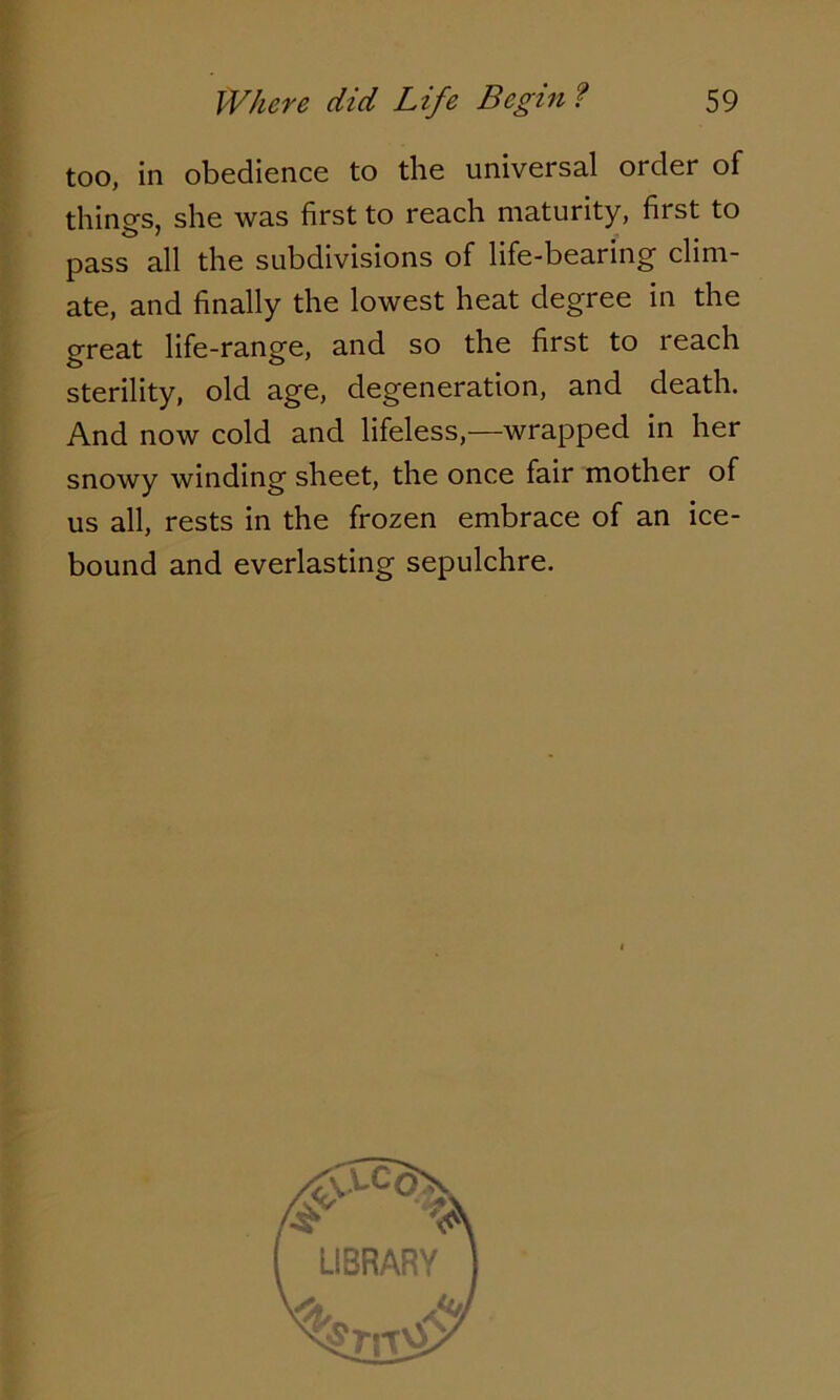 too, in obedience to the universal order of thino-s, she was first to reach maturity, first to pass all the subdivisions of life-bearing clim- ate, and finally the lowest heat degree in the great life-range, and so the first to reach sterility, old age, degeneration, and death. And now cold and lifeless,—wrapped in her snowy winding sheet, the once fair mother of us all, rests in the frozen embrace of an ice- bound and everlasting sepulchre.
