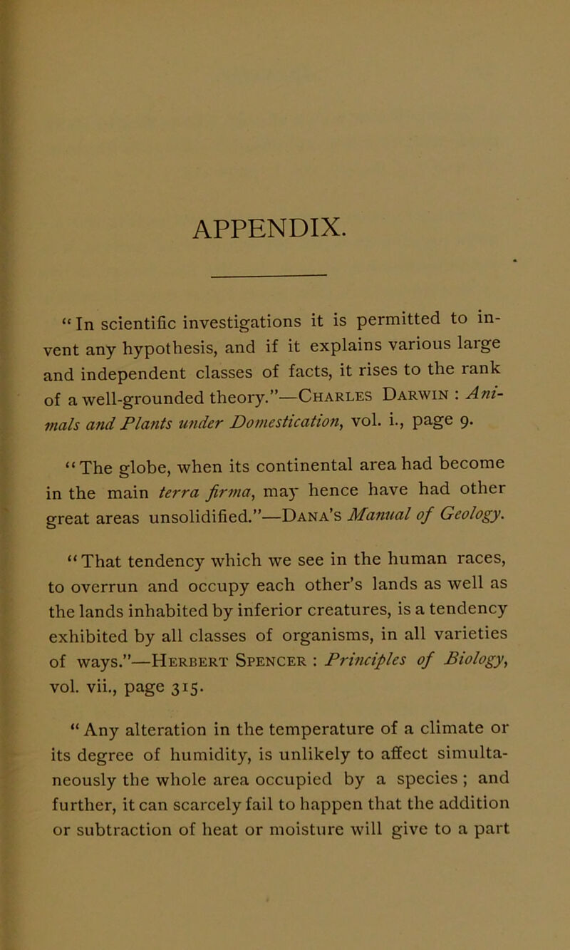 APPENDIX. “In scientific investigations it is permitted to in- vent any hypothesis, and if it explains various laige and independent classes of facts, it rises to the rank of a well-grounded theory.”—Charles Darwin : Ani- mals and Plants under Domestication, vol. i., page 9. “The globe, when its continental area had become in the main terra firma, may hence have had other great areas unsolidified.”—Dana’s Manual of Geology. “That tendency which we see in the human races, to overrun and occupy each other’s lands as well as the lands inhabited by inferior creatures, is a tendency exhibited by all classes of organisms, in all varieties of ways.”—Herbert Spencer : Principles of Biology, vol. vii., page 315. “ Any alteration in the temperature of a climate or its degree of humidity, is unlikely to affect simulta- neously the whole area occupied by a species ; and further, it can scarcely fail to happen that the addition or subtraction of heat or moisture will give to a part